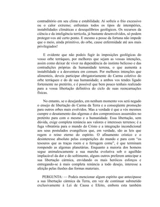 contraditório em seu clima e estabilidade. Aí sofreis o frio excessivo
ou o calor extremo; enfrentais todos os tipos de intempéries,
instabilidades climáticas e desequilíbrios geológicos. Os recursos da
ciência e da inteligência terrícola, já bastante desenvolvidos, só podem
proteger-vos até certo ponto. E mesmo a posse da fortuna não impede
que o meio, ainda primitivo, do orbe, cause enfermidade até aos mais
privilegiados!

     E evidente que não podeis fugir às imposições geológicas do
vosso orbe terráqueo, por melhores que sejam as vossas intenções,
assim como deixar de viver na dependência do instinto belicoso e das
contradições próprias da humanidade terrena, o que aumenta a
instabilidade e a desventura em comum. Por melhores intenções que
alimenteis, deveis participar obrigatoriamente do Carma coletivo do
orbe terráqueo e do de sua humanidade; a ambos vos tendes ligado
fortemente no pretérito, e é possível que bem pouco tenhais realizado
para a vossa libertação definitiva do ciclo de suas reencarnações
físicas.

    No entanto, se o desejardes, em nenhum momento vos será negado
o ensejo de libertação do Carma da Terra e a conseqüente promoção
para outros orbes mais evolvidos. Mas a verdade é que a vós mesmos
cumpre o desatamento das algemas e dos compromissos assumidos no
pretérito para com o mesmo e a humanidade. Essa libertação, sem
dúvida, exige completa renúncia aos valores e interesses terrenos; é a
fuga vibratória para o mundo do Cristo e a integração incondicional
aos seus postulados evangélicos que, em verdade, são as leis que
regem o reino eterno do espírito. O afinamento crístico e o
desinteresse absoluto pelas competições do mundo e para com “os
tesouros que as traças roem e a ferrugem come”, é que terminam
rompendo as algemas planetárias. Enquanto a maioria dos homens
segue animalescamente a sua marcha evolutiva sob o aguilhão
implacável da dor e do sofrimento, alguns outros preferem antecipar a
sua libertação cármica, envidando os mais heróicos esforços e
entregando-se à mais completa renúncia a todo desejo, interesse a
afeição pelas ilusões das formas materiais.

   PERGUNTA: — Podeis mencionar algum espírito que antecipasse
a sua libertação cármica da Terra, em vez de continuar submetido
exclusivamente à Lei de Causa e Efeito, embora esta também
 