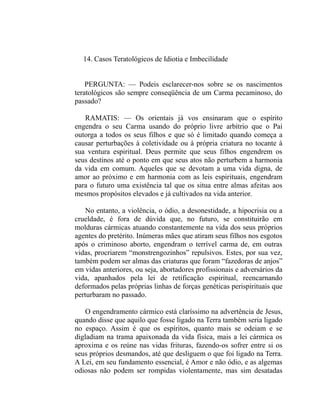 14. Casos Teratológicos de Idiotia e Imbecilidade


    PERGUNTA: — Podeis esclarecer-nos sobre se os nascimentos
teratológicos são sempre conseqüência de um Carma pecaminoso, do
passado?

   RAMATIS: — Os orientais já vos ensinaram que o espírito
engendra o seu Carma usando do próprio livre arbítrio que o Pai
outorga a todos os seus filhos e que só é limitado quando começa a
causar perturbações à coletividade ou à própria criatura no tocante à
sua ventura espiritual. Deus permite que seus filhos engendrem os
seus destinos até o ponto em que seus atos não perturbem a harmonia
da vida em comum. Aqueles que se devotam a uma vida digna, de
amor ao próximo e em harmonia com as leis espirituais, engendram
para o futuro uma existência tal que os situa entre almas afeitas aos
mesmos propósitos elevados e já cultivados na vida anterior.

    No entanto, a violência, o ódio, a desonestidade, a hipocrisia ou a
crueldade, é fora de dúvida que, no futuro, se constituirão em
molduras cármicas atuando constantemente na vida dos seus próprios
agentes do pretérito. Inúmeras mães que atiram seus filhos nos esgotos
após o criminoso aborto, engendram o terrível carma de, em outras
vidas, procriarem “monstrengozinhos” repulsivos. Estes, por sua vez,
também podem ser almas das criaturas que foram “fazedoras de anjos”
em vidas anteriores, ou seja, abortadores profissionais e adversários da
vida, apanhados pela lei de retificação espiritual, reencarnando
deformados pelas próprias linhas de forças genéticas perispirituais que
perturbaram no passado.

    O engendramento cármico está claríssimo na advertência de Jesus,
quando disse que aquilo que fosse ligado na Terra também seria ligado
no espaço. Assim é que os espíritos, quanto mais se odeiam e se
digladiam na trama apaixonada da vida física, mais a lei cármica os
aproxima e os reúne nas vidas frituras, fazendo-os sofrer entre si os
seus próprios desmandos, até que desliguem o que foi ligado na Terra.
A Lei, em seu fundamento essencial, é Amor e não ódio, e as algemas
odiosas não podem ser rompidas violentamente, mas sim desatadas
 
