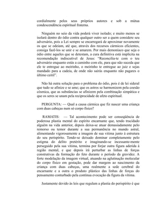 cordialmente pelos seus próprios         autores   e   sob   a   mútua
condescendência espiritual fraterna.

    Ninguém no seio da vida poderá viver isolado; e muito menos se
isolará dentro do ódio contra qualquer outro ser a quem considere seu
adversário, pois a Lei sempre se encarregará de aproximar novamente
os que se odeiam, até que, através dos recursos cármicos eficientes,
consiga fazê-los se unir e se amarem. Por mais demoníaco que seja o
ódio entre aqueles que se detestam, a cura definitiva está implícita na
recomendação indiscutível de Jesus: “Reconcilia-te com o teu
adversário enquanto estás a caminho com ele, para que não suceda que
ele te entregue ao meirinho, o meirinho te entregue ao juiz e sejas
mandado para a cadeia, de onde não sairás enquanto não pagares o
último ceitil”.

   Não há outra solução para o problema do ódio, pois é de lei sideral
que tudo se afinize e se ame; que os astros se harmonizem pela coesão
cósmica, que as substâncias se afinizem pela combinação simpática e
que os seres se unam pela reciprocidade de afeto espiritual.

  PERGUNTA: — Qual a causa cármica que fiz nascer uma criança
com duas cabeças num só corpo físico?

    RAMATIS: — Tal acontecimento pode ser conseqüência de
poderosa plastia mental do espírito encarnante que, tendo trucidado
alguém na vida anterior, depois deixa-se atuar demasiadamente pelo
remorso ou temor durante a sua permanência no mundo astral,
alimentando vigorosamente a imagem de sua vitima junto à estrutura
do seu perispírito. Tendo-se deixado dominar completamente pelo
estigma do delito pretérito e imaginando-se incessante-mente
perseguido pela sua vítima, termina por forjar outra figura aderida à
região mental, e que depois irá perturbar as linhas de forças
construtivas da formação do feto durante o período da gravidez. A
forte modelação da imagem virtual, atuando na aglutinação molecular
do corpo físico em gestação, pode dar margem ao nascimento da
criança com duas cabeças, uma realmente a sede cerebral do
encarnante e a outra o produto plástico das linhas de forças do
pensamento conturbado pela contínua evocação da figura da vítima.

   Justamente devido às leis que regulam a plastia do perispírito é que
 