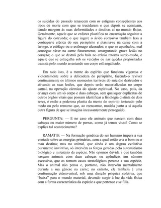 os suicidas do passado renascem com os estigmas conseqüentes aos
tipos de morte com que se trucidaram e que depois se acentuam,
dando margem às suas deformidades e desditas aí no mundo físico.
Geralmente, aquele que se enforca plastifica na encarnação seguinte a
figura do corcunda; o que ingere o ácido corrosivo também lesa a
contraparte etérica do seu perispírito e plasma-se na carne com a
laringe, o esôfago ou o estômago ulcerados; o que se apunhalou, mal
consegue viver na carne futuramente, amargurando grave lesão no
coração; o que se destrói pela bala no crânio retorna surdo-mudo, e
aquele que se estraçalha sob os veículos ou nas quedas propositadas
transita pelo mundo arrastando um corpo esfrangalhado.

    Em tudo isto, é a mente do espírito que funciona vigorosa e
violentamente sobre a delicadeza do perispírito, fazendo-o reviver
continuamente os últimos momentos terríveis do suicídio destruidor e
ativando as suas lesões, que depois serão materializadas no corpo
carnal, na operação cármica do ajuste espiritual. No caso, pois, da
criança com um só corpo e duas cabeças, sem quaisquer duplicatas de
outros órgãos vitais que possam identificar a fisiologia distinta de dois
seres, é então a poderosa plastia da mente do espírito torturado pelo
medo ou pelo remorso que, ao reencarnar, modela junto a si aquela
outra figura de que se imagina incessantemente perseguido.

   PERGUNTA: — E no caso ele animais que nascem com duas
cabeças ou maior número de pernas, como já temos visto? Como se
explica tal acontecimento?

   RAMATIS: — Na formação genética do ser humano impera a sua
vontade sobre as energias primárias, com a qual então cria o bom ou o
mau destino; mas no animal, que ainda é um degrau evolutivo
puramente instintivo, só intervêm as forças geradas pelo automatismo
biológico e milenário da espécie. Não opomos dúvida a que também
nasçam animais com duas cabeças ou apêndices em número
excessivo, que os tornam casos teratológicos perante a sua espécie.
Mas o animal não pensa e, portanto, não intervém mentalmente
durante a sua gênese na carne; no entanto, ele também é uma
conformação etéreo-astral, sob uma direção psíquica coletiva, que
“baixa” para o mundo material, devendo surgir à luz da vida física
com a forma característica da espécie a que pertence e se filia.
 