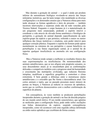 Mas durante a gestação do animal — o qual é ainda um produto
inferior do automatismo biológico revelando-se através das forças
milenárias instintivas, que há tanto tempo vêm modelando as diversas
configurações e os demorados ensaios que a Natureza efetua para mais
tarde alcançar as formas agradáveis e úteis do presente — também
incorrem intervenções e surpresas ainda não de todo vencidas pela
Técnica Sideral. Enquanto o corpo humano já é a materialização de
um psiquismo mais emancipado, podendo o espírito intervir e
coordenar a vida através de elevada forma anatômica e fisiológica do
perispírito, a gestação do animal depende especificamente da ação
espírito-grupo da espécie a que pertence, sofrendo a maior ou menor
influência das forças instintivas e criadoras, sem poder intervir para
qualquer correção plástica. Enquanto o espírito do homem pode operar
mentalmente na estrutura do seu perispírito e causar benefícios ou
perturbações à sua futura organização carnal, já o animal há de
suportar qualquer insuficiência ou anomalia em sua configuração
física.

    Mas a Natureza tende sempre a melhorar os resultados futuros das
suas experimentações ou insuficiências. Da monstruosidade dos
animais antediluvianos, que se nos afigura sem propósito sensatos, os
seus descendentes atuais já se encaminham para as conformações
delicadas e compatíveis também com o progresso atual da humanidade
e crescimento das metrópoles civilizadas, que reduzem florestas
inóspitas, modificam a superfície geográfica e controlam o clima
extremista. E bem grande a diferença entre o monstruoso sáurio
antediluviano e o crocodilo que lhe forma a descendência atual. Em
certos animais e reptis, que no passado possuíam maior número de
pernas ou braços, a Natureza já reduziu os excessos de apêndices,
assim que os verificou desnecessários com a melhor conformação da
superfície do planeta.

    Em conseqüência, às vezes também se produzem perturbações
inesperadas durante a gestação do animal e na fase da descida psíquica
do seu mundo astral eletivo. O seu molde característico, que aglutina
as moléculas para a configuração física, pode então sofrer oscilações
nas linhas demarcativas da espécie, surgindo conseqüências
inesperadas, como sói acontecer com uma segunda cabeça deformada
ou então outros apêndices que exorbitam da forma comum.
 