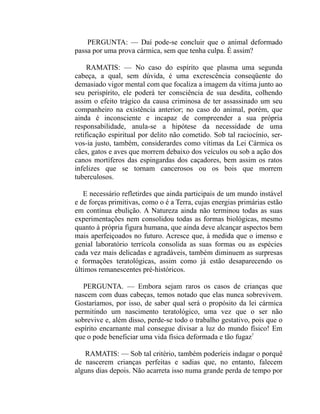 PERGUNTA: — Daí pode-se concluir que o animal deformado
passa por uma prova cármica, sem que tenha culpa. É assim?

     RAMATIS: — No caso do espírito que plasma uma segunda
cabeça, a qual, sem dúvida, é uma excrescência conseqüente do
demasiado vigor mental com que focaliza a imagem da vítima junto ao
seu perispírito, ele poderá ter consciência de sua desdita, colhendo
assim o efeito trágico da causa criminosa de ter assassinado um seu
companheiro na existência anterior; no caso do animal, porém, que
ainda é inconsciente e incapaz de compreender a sua própria
responsabilidade, anula-se a hipótese da necessidade de uma
retificação espiritual por delito não cometido. Sob tal raciocínio, ser-
vos-ia justo, também, considerardes como vítimas da Lei Cármica os
cães, gatos e aves que morrem debaixo dos veículos ou sob a ação dos
canos mortíferos das espingardas dos caçadores, bem assim os ratos
infelizes que se tornam cancerosos ou os bois que morrem
tuberculosos.

   E necessário refletirdes que ainda participais de um mundo instável
e de forças primitivas, como o é a Terra, cujas energias primárias estão
em contínua ebulição. A Natureza ainda não terminou todas as suas
experimentações nem consolidou todas as formas biológicas, mesmo
quanto à própria figura humana, que ainda deve alcançar aspectos bem
mais aperfeiçoados no futuro. Acresce que, à medida que o imenso e
genial laboratório terrícola consolida as suas formas ou as espécies
cada vez mais delicadas e agradáveis, também diminuem as surpresas
e formações teratológicas, assim como já estão desaparecendo os
últimos remanescentes pré-históricos.

   PERGUNTA. — Embora sejam raros os casos de crianças que
nascem com duas cabeças, temos notado que elas nunca sobrevivem.
Gostaríamos, por isso, de saber qual será o propósito da lei cármica
permitindo um nascimento teratológico, uma vez que o ser não
sobrevive e, além disso, perde-se todo o trabalho gestativo, pois que o
espírito encarnante mal consegue divisar a luz do mundo físico! Em
que o pode beneficiar uma vida física deformada e tão fugaz?

   RAMATIS: — Sob tal critério, também poderíeis indagar o porquê
de nascerem crianças perfeitas e sadias que, no entanto, falecem
alguns dias depois. Não acarreta isso numa grande perda de tempo por
 