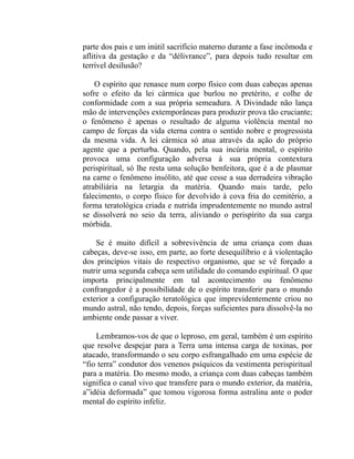 parte dos pais e um inútil sacrifício materno durante a fase incômoda e
aflitiva da gestação e da “délivrance”, para depois tudo resultar em
terrível desilusão?

    O espírito que renasce num corpo físico com duas cabeças apenas
sofre o efeito da lei cármica que burlou no pretérito, e colhe de
conformidade com a sua própria semeadura. A Divindade não lança
mão de intervenções extemporâneas para produzir prova tão cruciante;
o fenômeno é apenas o resultado de alguma violência mental no
campo de forças da vida eterna contra o sentido nobre e progressista
da mesma vida. A lei cármica só atua através da ação do próprio
agente que a perturba. Quando, pela sua incúria mental, o espírito
provoca uma configuração adversa à sua própria contextura
perispiritual, só lhe resta uma solução benfeitora, que é a de plasmar
na carne o fenômeno insólito, até que cesse a sua derradeira vibração
atrabiliária na letargia da matéria. Quando mais tarde, pelo
falecimento, o corpo físico for devolvido à cova fria do cemitério, a
forma teratológica criada e nutrida imprudentemente no mundo astral
se dissolverá no seio da terra, aliviando o perispírito da sua carga
mórbida.

    Se é muito difícil a sobrevivência de uma criança com duas
cabeças, deve-se isso, em parte, ao forte desequilíbrio e à violentação
dos princípios vitais do respectivo organismo, que se vê forçado a
nutrir uma segunda cabeça sem utilidade do comando espiritual. O que
importa principalmente em tal acontecimento ou fenômeno
confrangedor é a possibilidade de o espírito transferir para o mundo
exterior a configuração teratológica que imprevidentemente criou no
mundo astral, não tendo, depois, forças suficientes para dissolvê-la no
ambiente onde passar a viver.

    Lembramos-vos de que o leproso, em geral, também é um espírito
que resolve despejar para a Terra uma intensa carga de toxinas, por
atacado, transformando o seu corpo esfrangalhado em uma espécie de
“fio terra” condutor dos venenos psíquicos da vestimenta perispiritual
para a matéria. Do mesmo modo, a criança com duas cabeças também
significa o canal vivo que transfere para o mundo exterior, da matéria,
a”idéia deformada” que tomou vigorosa forma astralina ante o poder
mental do espírito infeliz.
 