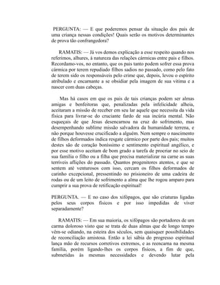 PERGUNTA: — E que poderemos pensar da situação dos pais de
uma criança nessas condições! Quais serão os motivos determinantes
de prova tão confrangedora?

    RAMATIS: — Já vos demos explicação a esse respeito quando nos
referimos, alhures, à natureza das relações cármicas entre pais e filhos.
Recordamo-vos, no entanto, que os pais tanto podem sofrer essa prova
cármica por terem repudiado filhos sadios no passado, como pelo fato
de terem sido os responsáveis pelo crime que, depois, levou o espírito
atribulado e encarnante a se obsidiar pela imagem de sua vitima e a
nascer com duas cabeças.

     Mas há casos em que os pais de tais crianças podem ser almas
amigas e benfeitoras que, penalizadas pela infelicidade alheia,
aceitaram a missão de receber em seu lar aquele que necessita da vida
física para livrar-se do cruciante fardo de sua incúria mental. Não
esqueçais de que Jesus desencarnou na cruz do sofrimento, mas
desempenhando sublime missão salvadora da humanidade terrena, e
não porque houvesse crucificado a alguém. Nem sempre o nascimento
de filhos deformados indica resgate cármico por parte dos pais; muitos
destes são de coração boníssimo e sentimento espiritual angélico, e
por esse motivo aceitam de bom grado a tarefa de procriar no seio de
sua família o filho ou a filha que precisa materializar na carne as suas
terríveis aflições do passado. Quantos progenitores atentos, e que se
sentem até venturosos com isso, cercam os filhos deformados de
carinho excepcional, pressentindo no prisioneiro de uma cadeira de
rodas ou de um leito de sofrimento a alma que lhe rogou amparo para
cumprir a sua prova de retificação espiritual!

PERGUNTA. — E no caso dos xifópagos, que são criaturas ligadas
pelos seus corpos físicos e por isso impedidas de viver
separadamente?

   RAMATIS: — Em sua maioria, os xifópagos são portadores de um
carma doloroso visto que se trata de duas almas que de longo tempo
vêm-se odiando, na esteira dos séculos, sem quaisquer possibilidades
de reconciliação amistosa. Então a lei sábia do progresso espiritual
lança mão de recursos corretivos extremos, e as reencarna na mesma
família, porém ligando-lhes os corpos físicos, a fim de que,
submetidas às mesmas necessidades e devendo lutar pela
 