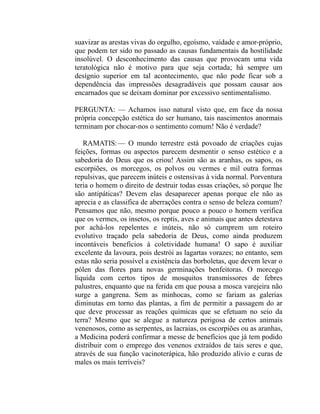 suavizar as arestas vivas do orgulho, egoísmo, vaidade e amor-próprio,
que podem ter sido no passado as causas fundamentais da hostilidade
insolúvel. O desconhecimento das causas que provocam uma vida
teratológica não é motivo para que seja cortada; há sempre um
desígnio superior em tal acontecimento, que não pode ficar sob a
dependência das impressões desagradáveis que possam causar aos
encarnados que se deixam dominar por excessivo sentimentalismo.

PERGUNTA: — Achamos isso natural visto que, em face da nossa
própria concepção estética do ser humano, tais nascimentos anormais
terminam por chocar-nos o sentimento comum! Não é verdade?

   RAMATIS: — O mundo terrestre está povoado de criações cujas
feições, formas ou aspectos parecem desmentir o senso estético e a
sabedoria do Deus que os criou! Assim são as aranhas, os sapos, os
escorpiões, os morcegos, os polvos ou vermes e mil outra formas
repulsivas, que parecem inúteis e ostensivas à vida normal. Porventura
teria o homem o direito de destruir todas essas criações, só porque lhe
são antipáticas? Devem elas desaparecer apenas porque ele não as
aprecia e as classifica de aberrações contra o senso de beleza comum?
Pensamos que não, mesmo porque pouco a pouco o homem verifica
que os vermes, os insetos, os reptis, aves e animais que antes detestava
por achá-los repelentes e inúteis, não só cumprem um roteiro
evolutivo traçado pela sabedoria de Deus, como ainda produzem
incontáveis benefícios à coletividade humana! O sapo é auxiliar
excelente da lavoura, pois destrói as lagartas vorazes; no entanto, sem
estas não seria possível a existência das borboletas, que devem levar o
pólen das flores para novas germinações benfeitoras. O morcego
liquida com certos tipos de mosquitos transmissores de febres
palustres, enquanto que na ferida em que pousa a mosca varejeira não
surge a gangrena. Sem as minhocas, como se fariam as galerias
diminutas em torno das plantas, a fim de permitir a passagem do ar
que deve processar as reações químicas que se efetuam no seio da
terra? Mesmo que se alegue a natureza perigosa de certos animais
venenosos, como as serpentes, as lacraias, os escorpiões ou as aranhas,
a Medicina poderá confirmar a messe de benefícios que já tem podido
distribuir com o emprego dos venenos extraídos de tais seres e que,
através de sua função vacinoterápica, hão produzido alívio e curas de
males os mais terríveis?
 
