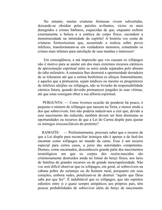 No entanto, muitas criaturas formosas vivem subvertidas,
deixando-se obsidiar pelas paixões aviltantes, vícios os mais
denegridos e crimes bárbaros, esquecidas de que, enquanto exibem
externamente a beleza e a estética do corpo físico, escondem a
monstruosidade na intimidade do espírito! A história vos conta de
criaturas formosíssimas que, assumindo a realeza sobre povos
infelizes, transformaram-se em verdadeiros monstros, cometendo os
crimes mais infames para satisfação de suas manhas e interesses!

    Em conseqüência, a má impressão que vos causam os xifópagos
não é motivo para se anular um dos mais extremos recursos cármicos
de aproximação espiritual entre os seres ainda separados pelo abismo
do ódio milenário. A eutanásia lhes destruirá a oportunidade derradeira
de se tolerarem até que a estima benfeitora os afeiçoe fraternalmente;
e aqueles que a praticarem, sejam médicos ou mesmo os progenitores
de infelizes aleijões ou xifópagos, não se livrarão da responsabilidade
cármica futura, quando deverão permanecer jungidos às suas vítimas,
até que estas consigam obter a sua alforria espiritual.

    PERGUNTA: — Como tivemos ocasião de ponderar há pouco, é
pequeno o número de xifópagos que nascem na Terra, e menor ainda o
dos que sobrevivem. Isto não poderia induzir-nos a crer que, devido a
esse nascimento tão reduzido, também devem ser bem diminutas as
oportunidades ou recursos de que a Lei do Carma dispõe para ajustar
os inimigos irreconciliáveis do pretérito?

   RAMATÍS: — Preliminarmente, precisais saber que o recurso de
que a Lei dispõe para reconciliar inimigos não é apenas o de fazê-los
encarnar como xifópagos no mundo da carne. Esse é um recurso
especial para certos casos, a juízo das autoridades competentes.
Demais, como encarnados, desconheceis grande parte dos nascimentos
teratológicos em que os corpos dos recém-nascidos são
criminosamente destruídos ainda no limiar do berço físico, nos lares
de famílias de grandes recursos ou de grande inescrupulosidade. Não
vos será difícil observar que os xifópagos, em geral, só sobrevivem na
cabana pobre do sertanejo ou do homem rural, porquanto em seus
corações, embora rudes, penalizam-se de destruir “aquilo que Deus
sabe por que fez”. É indubitável que os xifópagos, que são espíritos
odientos entre si e quase sempre antipáticos aos próprios pais, têm
poucas probabilidades de sobreviver além do berço de nascimento
 
