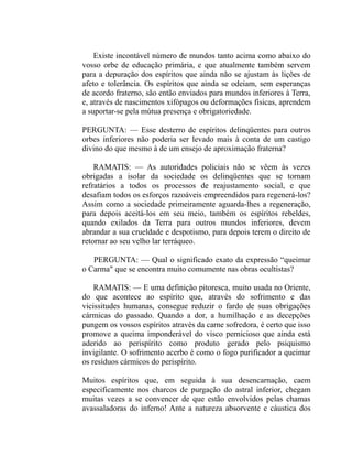 Existe incontável número de mundos tanto acima como abaixo do
vosso orbe de educação primária, e que atualmente também servem
para a depuração dos espíritos que ainda não se ajustam às lições de
afeto e tolerância. Os espíritos que ainda se odeiam, sem esperanças
de acordo fraterno, são então enviados para mundos inferiores à Terra,
e, através de nascimentos xifópagos ou deformações físicas, aprendem
a suportar-se pela mútua presença e obrigatoriedade.

PERGUNTA: — Esse desterro de espíritos delinqüentes para outros
orbes inferiores não poderia ser levado mais à conta de um castigo
divino do que mesmo à de um ensejo de aproximação fraterna?

    RAMATIS: — As autoridades policiais não se vêem às vezes
obrigadas a isolar da sociedade os delinqüentes que se tornam
refratários a todos os processos de reajustamento social, e que
desafiam todos os esforços razoáveis empreendidos para regenerá-los?
Assim como a sociedade primeiramente aguarda-lhes a regeneração,
para depois aceitá-los em seu meio, também os espíritos rebeldes,
quando exilados da Terra para outros mundos inferiores, devem
abrandar a sua crueldade e despotismo, para depois terem o direito de
retornar ao seu velho lar terráqueo.

   PERGUNTA: — Qual o significado exato da expressão “queimar
o Carma" que se encontra muito comumente nas obras ocultistas?

    RAMATIS: — E uma definição pitoresca, muito usada no Oriente,
do que acontece ao espírito que, através do sofrimento e das
vicissitudes humanas, consegue reduzir o fardo de suas obrigações
cármicas do passado. Quando a dor, a humilhação e as decepções
pungem os vossos espíritos através da carne sofredora, é certo que isso
promove a queima imponderável do visco pernicioso que ainda está
aderido ao perispírito como produto gerado pelo psiquismo
invigilante. O sofrimento acerbo é como o fogo purificador a queimar
os resíduos cármicos do perispírito.

Muitos espíritos que, em seguida à sua desencarnação, caem
especificamente nos charcos de purgação do astral inferior, chegam
muitas vezes a se convencer de que estão envolvidos pelas chamas
avassaladoras do inferno! Ante a natureza absorvente e cáustica dos
 