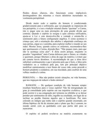 fluidos desses charcos, eles funcionam como implacáveis
desintegradores dos miasmas e viscos deletérios incrustados na
vestimenta perispiritual.

    Desde muito cedo o espírito do homem é condicionado
gradativamente para o sofrimento, que vai purgando as impurezas do
seu perispírito, e a isso a tradição oriental chama “queimar” o Carma,
isto é, pagar uma ou mais prestações de uma grande dívida que
contraiu. Quando o espírito se resigna à ação cármica retificadora,
ajusta-se à Lei e esta desenvolve-lhe a vontade e orienta-lhe o
sentimento para a futura configuração angélica. E como acontece à
criança que, sob a orientação dos adultos e adquirindo confiança em
suas pernas, ergue-se e caminha, para explorar melhor o mundo ao seu
redor. Mesmo Jesus, quando curava os enfermos, recomendava-lhes
que queimassem o Carma, dizendo-lhes: “Não peques mais, para que
não te aconteça coisa pior”. E dizia assim porque, enquanto os
pecados “engendram” mais Carma doloroso para o futuro, as virtudes
o queimam, porque libertam a alma do jugo da matéria e evitam que
ela cometa novos desatinos. A recomendação de que a alma deve
substituir continuamente o que é péssimo pelo que é bom, o falso pelo
verdadeiro ou a violência pela paz, tem por principal objetivo
modificar carmicamente o teor futuro de vossa vida, como procede o
homem prudente e cuidadoso, em sua mocidade, para usufruir de uma
velhice saudável e calma.

PERGUNTA: — Mas não podem existir situações, na vida humana,
que nos impeçam de reduzir o fardo cármico?

    RAMATIS: — De qualquer condição da vida humana sempre
resultam benefícios para o vosso espírito! Não há retrogradação do
grau já consolidado pelo espírito em sua trajetória evolutiva; o que
pode ocorrer é a sua estagnação por teimosia ou rebeldia se se deixar
prender por sentimentos de ódio, orgulho ou crueldade, em lugar de se
inclinar ao perdão fraterno àqueles que o hostilizam. Por mais
celerado ou indigno que tenha sido o espírito quando encarnado, em
última hipótese ele há de retornar para o plano que lhe é comum, no
mundo astral, com as qualidades com que partiu dali para se
reencarnar.

   O espírito só poderá revelar-se na matéria exatamente na
 