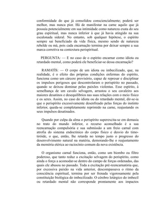 conformidade do que já consolidou consciencialmente; poderá ser
melhor, mas nunca pior. Há de manifestar na carne aquilo que já
possuía potencialmente em sua intimidade como natureza exata do seu
grau espiritual, mas nunca inferior à que já havia atingido na sua
escalonada sideral. No entanto, sob qualquer hipótese, o espírito
sempre sai beneficiado da vida física, mesmo sendo de natureza
rebelde ou má, pois cada encarnação termina por deixar sempre a sua
marca corretiva na contextura perispiritual.

   PERGUNTA: — E no caso de o espírito encarnar como idiota ou
retardado mental, como poderá ele beneficiar-se dessa encarnação?

    RAMATÍS: — O corpo de um idiota ou imbecilizado, que, na
realidade, é o efeito das próprias condições enfermas do espírito,
funciona como um cárcere provisório, capaz de represar e disciplinar
os impulsos perigosos que descontrolaram o perispírito no passado,
quando se deixou dominar pelas paixões violentas. Esse espírito, à
semelhança de um cavalo selvagem, arrastou o seu cavaleiro aos
maiores desatinos e desequilíbrios nas suas relações com o meio físico
e os seres. Assim, no caso do idiota ou do retardado mental, dir-se-ia
que o perispírito excessivamente desenfreado pelas forças do instinto
inferior, queda-se completamente reprimido na carne, reajustando os
seus impulsos desatinados.

    Quando por culpa da alma o perispírito superexcita-se em demasia
no trato do mundo inferior, o recurso aconselhado é a sua
reencarnação compulsória e sua submissão a um freio carnal com
atrofia do sistema endocrinico do corpo físico e desvio do timo-
tiróide, o que, então, lhe retarda no tempo justo o progresso do
desenvolvimento natural na matéria, demorando-lhe o reajustamento
da memória etérica ao raciocínio comum da nova existência.

   O organismo carnal funciona, então, como um biombo ou filtro
poderoso, que tanto reduz a excitação selvagem do perispírito, como
ainda o força a acomodar-se dentro do campo de forças ordenadas, das
quais ele abusou no passado. Toda a excitação pré-reencarnatória que,
por excessiva paixão na vida anterior, descompassava o ritmo da
consciência espiritual, termina por ser frenada vigorosamente pela
constituição biológica do imbecilizado. O cérebro letárgico do imbecil
ou retardado mental não corresponde prontamente aos impactos
 