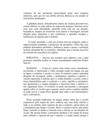violentos de um perispírito desorientado pelas suas tropelias
anteriores, pois que em sua atrofia nervosa demora-se em atender às
solicitações desatinadas.

    A glândula pineal, delicadíssima antena do sistema psiconervoso,
central elétrica ou usina piloto do organismo humano, funciona nesse
caso com certa dificuldade, oprimida como está em sua atuação,
tornando-se incapaz de transmitir com clareza a mensagem racional
dirigida pelos neurônios e que constituem o aparelho receptor e
transmissor do espírito para a matéria.

     O corpo retardado, e com um sistema nervoso letárgico, reduz a
superexcitação trepidante e perniciosa do perispírito vítima dos seus
próprios descalabros pretéritos e habitua-o, pouco a pouco, a pulsação
normal, efetuando-lhe as correções vibratórias que o tornam acessível
ao controle da consciência do espírito.

   PERGUNTA: — Dai-nos um exemplo mais objetivo, com o qual
possamos assimilar melhor as vossas considerações anteriores Podeis
fazê-lo?

    RAMATIS: — Como já o temos feito várias vezes, recordamos,
novamente, o interessante e velho exemplo usado em magia, em que
se figura o cocheiro, o cavalo e o carro. O cocheiro, como o principal
dirigente da carruagem, enfim, a inteligência, significa o espírito; o
veículo representa a matéria, que é o corpo humano; o cavalo, como a
força intermediária entre o cocheiro e o carro, significa o perispírito,
que igualmente é o campo energético a funcionar entre o espírito e o
seu organismo físico. O cocheiro só pode movimentar a carruagem
agindo sobre os cavalos que a puxam, assim como o espírito também
só pode mover o corpo físico quando atua sobre o seu intermediário,
que é o perispírito.

    Neste exemplo tradicional, de magia, podeis notar que o cavalo
responsável pela tração do carro, embora seja uma força inferior e
rude, é, no entanto, mais vigoroso do que o cocheiro, apesar deste ser
a inteligência que dirige o veículo. Mas é o cocheiro quem, pelo pulso
firme, controla as rédeas e estimula com o chicote os movimentos do
cavalo. Da mesma forma, o perispírito também é um campo de forças
mais violento e vigoroso do que o espírito e o corpo carnal, porque é
 