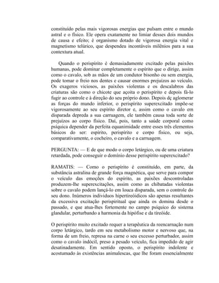 constituído pelas mais vigorosas energias que pulsam entre o mundo
astral e o físico. Ele opera exatamente no limiar desses dois mundos
de causa e efeito; é organismo dotado de vigorosa energia vital e
magnetismo telúrico, que despendeu incontáveis milênios para a sua
contextura atual.

    Quando o perispírito é demasiadamente excitado pelas paixões
humanas, pode dominar completamente o espírito que o dirige, assim
como o cavalo, sob as mãos de um condutor bisonho ou sem energia,
pode tomar o freio nos dentes e causar enormes prejuízos ao veículo.
Os exageros viciosos, as paixões violentas e os descalabros das
criaturas são como o chicote que açoita o perispírito e depois fá-lo
fugir ao controle e à direção do seu próprio dono. Depois dç aglomerar
as forças do mundo inferior, o perispírito superexcitado impõe-se
vigorosamente ao seu espírito diretor e, assim como o cavalo em
disparada depreda a sua carruagem, ele também causa toda sorte de
prejuízos ao corpo físico. Daí, pois, tanto a saúde corporal como
psíquica depender da perfeita equanimidade entre esses três elementos
básicos do ser: espírito, perispírito e corpo físico, ou seja,
comparativamente, o cocheiro, o cavalo e a carruagem.

PERGUNTA: — E de que modo o corpo letárgico, ou de uma criatura
retardada, pode conseguir o domínio desse perispírito superexcitado?

RAMATIS: — Como o perispírito é constituído, em parte, da
substância astralina de grande força magnética, que serve para compor
o veículo das emoções do espírito, as paixões descontroladas
produzem-lhe superexcitações, assim como as chibatadas violentas
sobre o cavalo podem lançá-lo em louca disparada, sem o controle do
seu dono. Inúmeros individuos hipertireóidicos são apenas resultantes
da excessiva excitação perispiritual que ainda os domina desde o
passado, e que atua-lhes fortemente no campo psíquico do sistema
glandular, perturbando a harmonia da hipófise e da tíreóide.

O perispírito muito excitado requer a terapêutica da reencarnação num
corpo letárgico, tardo em seu metabolismo motor e nervoso que, na
forma de um freio, represa na carne o seu excesso perturbador, assim
como o cavalo indócil, preso a pesado veículo, fica impedido de agir
desatinadamente. Em sentido oposto, o perispírito indolente e
acostumado às existências animalescas, que lhe foram essencialmente
 