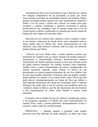 Justamente devido ao seu livre-espírito é que o homem usa e abusa
das energias componentes do seu perispírito, as quais, por serem
forças latentes evolvidas da animalidade inferior nos milênios findos,
quando acicatadas podem lançá-lo aos mais incontroláveis desatinos!
Então a Lei de Causa e Efeito deve intervir no tempo justo para
recuperar o espírito conturbado e ajustá-lo novamente à marcha
ascensional de sua verdadeira vida, ao mesmo tempo que a Lei do
Carma ajusta o espírito, conduzindo-o à situação que merece diante do
balanço de suas culpas e de suas boas obras.

   Bem usar do livre arbítrio não é praticar o mal à vontade e calcar-
se nas ilusões e interesses do mundo físico, mas exatamente valer-se
dessa regalia para se libertar dos ciclos reencarnatórios da vida
material, o que então imuniza o homem, cada vez mais, do Carma do
próprio planeta que habita.

    Francisco de Assis, Buda, Jesus e outros espíritos excelsos que
desistiram de competir com os valores ilusórios do mundo material e
renunciaram à personalidade humana, desenvolveram poderes
incalculáveis do mundo espiritual, porque os seus atos estavam acima
do poder cármico terráqueo. No entanto, homens como Napoleão,
Aníbal, César, e outros conquistadores de coroas e penduricalhos do
mundo transitório material, ainda colhem os efeitos de sua
precipitação ao usarem maquiavelicamente do seu livre arbítrio fora
de suas necessidades espirituais. O homem, pela sua própria vontade,
pode modificar ou atenuar o seu Carma futuro, mas é óbvio que não
pode intervir extemporaneamente no Carma da Terra que habita, o
qual depende diretamente do Carma da Constelação Solar. O planeta
terráqueo não pode fugir à sua lei cármica nem modificar pela sua
vontade as etapas evolutivas, que lhe são decorrentes dos movimentos
e dos reajustamentos de outros orbes filiados à mesma ronda
planetária.

   O homem vale-se melhor do seu livre arbítrio à medida que acelera
o seu progresso espiritual e se liberta dos ciclos reencarnatórios na
matéria física, onde o Carma planetário, demasiadamente severo e
restritivo, reduz a ação da vontade humana.

   PERGUNTA: — Quando, durante a gestação, uma mulher
atravessa essa fase delicada de modo tranqüilo, ao passo que outra
 
