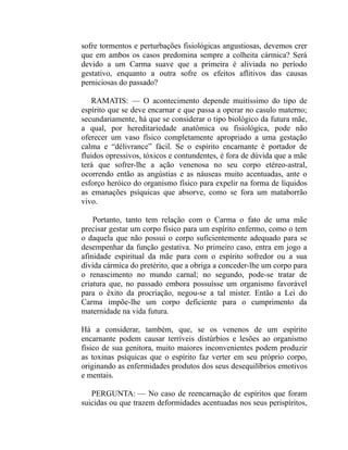sofre tormentos e perturbações fisiológicas angustiosas, devemos crer
que em ambos os casos predomina sempre a colheita cármica? Será
devido a um Carma suave que a primeira é aliviada no período
gestativo, enquanto a outra sofre os efeitos aflitivos das causas
perniciosas do passado?

   RAMATIS: — O acontecimento depende muitíssimo do tipo de
espírito que se deve encarnar e que passa a operar no casulo materno;
secundariamente, há que se considerar o tipo biológico da futura mãe,
a qual, por hereditariedade anatômica ou fisiológica, pode não
oferecer um vaso físico completamente apropriado a uma gestação
calma e “délivrance” fácil. Se o espírito encarnante é portador de
fluidos opressivos, tóxicos e contundentes, é fora de dúvida que a mãe
terá que sofrer-lhe a ação venenosa no seu corpo etéreo-astral,
ocorrendo então as angústias e as náuseas muito acentuadas, ante o
esforço heróico do organismo físico para expelir na forma de líquidos
as emanações psíquicas que absorve, como se fora um mataborrão
vivo.

    Portanto, tanto tem relação com o Carma o fato de uma mãe
precisar gestar um corpo físico para um espírito enfermo, como o tem
o daquela que não possui o corpo suficientemente adequado para se
desempenhar da função gestativa. No primeiro caso, entra em jogo a
afinidade espiritual da mãe para com o espírito sofredor ou a sua
dívida cármica do pretérito, que a obriga a conceder-lhe um corpo para
o renascimento no mundo carnal; no segundo, pode-se tratar de
criatura que, no passado embora possuísse um organismo favorável
para o êxito da procriação, negou-se a tal mister. Então a Lei do
Carma impõe-lhe um corpo deficiente para o cumprimento da
maternidade na vida futura.

Há a considerar, também, que, se os venenos de um espírito
encarnante podem causar terríveis distúrbios e lesões ao organismo
físico de sua genitora, muito maiores inconvenientes podem produzir
as toxinas psíquicas que o espírito faz verter em seu próprio corpo,
originando as enfermidades produtos dos seus desequilíbrios emotivos
e mentais.

   PERGUNTA: — No caso de reencarnação de espíritos que foram
suicidas ou que trazem deformidades acentuadas nos seus perispíritos,
 