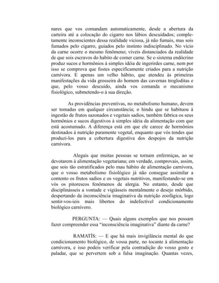 nares que vos comandam automaticamente, desde a abertura da
carteira até a colocação do cigarro nos lábios descuidados; comple-
tamente inconscientes dessa realidade viciosa, já não fumais, mas sois
fumados pelo cigarro, guiados pelo instinto indisciplinado. No vício
da carne ocorre o mesmo fenômeno; viveis distanciados da realidade
de que sois escravos do habito de comer carne. Se o sistema endócrino
produz sucos e hormônios à simples idéia de ingerirdes carne, nem por
isso se comprova que fostes especificamente criados para a nutrição
carnívora. E apenas um velho hábito, que atendeu às primeiras
manifestações da vida grosseira do homem das cavernas trogloditas e
que, pelo vosso descuido, ainda vos comanda o mecanismo
fisiológico, submetendo-o à sua direção.

        As providências preventivas, no metabolismo humano, devem
ser tomadas em qualquer circunstância; o hindu que se habituou à
ingestão de frutos sazonados e vegetais sadios, também fabrica os seus
hormônios e sucos digestivos à simples idéia da alimentação com que
está acostumado. A diferença está em que ele carece de hormônios
destinados à nutrição puramente vegetal, enquanto que vós tendes que
produzi-los para a cobertura digestiva dos despojos da nutrição
carnívora.

           Alegais que muitas pessoas se tornam enfermiças, ao se
devotarem à alimentação vegetariana; em verdade, comprovais, assim,
que sois tão estratificados pelo mau hábito de alimentação carnívora,
que o vosso metabolismo fisiológico já não consegue assimilar a
contento os frutos sadios e os vegetais nutritivos, manifestando-se em
vós os pitorescos fenômenos de alergia. No entanto, desde que
disciplinásseis a vontade e vigiásseis mentalmente o desejo mórbido,
despertando da inconsciência imaginativa da nutrição zoofágica, logo
sentir-vos-ieis mais libertos do indefectível condicionamento
biológico carnívoro.

          PERGUNTA: — Quais alguns exemplos que nos possam
fazer compreender essa “inconsciência imaginativa” diante da carne?

           RAMATÍS: — E que há mais invigilância mental do que
condicionamento biológico, de vossa parte, no tocante à alimentação
carnívora, e isso podeis verificar pela contradição do vosso gosto e
paladar, que se pervertem sob a falsa imaginação. Quantas vezes,
 