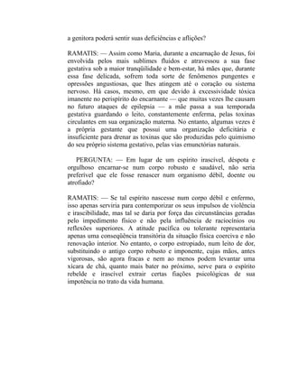 a genitora poderá sentir suas deficiências e aflições?

RAMATIS: — Assim como Maria, durante a encarnação de Jesus, foi
envolvida pelos mais sublimes fluidos e atravessou a sua fase
gestativa sob a maior tranqüilidade e bem-estar, há mães que, durante
essa fase delicada, sofrem toda sorte de fenômenos pungentes e
opressões angustiosas, que lhes atingem até o coração ou sistema
nervoso. Há casos, mesmo, em que devido à excessividade tóxica
imanente no perispírito do encarnante — que muitas vezes lhe causam
no futuro ataques de epilepsia — a mãe passa a sua temporada
gestativa guardando o leito, constantemente enferma, pelas toxinas
circulantes em sua organização materna. No entanto, algumas vezes é
a própria gestante que possui uma organização deficitária e
insuficiente para drenar as toxinas que são produzidas pelo quimismo
do seu próprio sistema gestativo, pelas vias emunctórias naturais.

   PERGUNTA: — Em lugar de um espírito irascível, déspota e
orgulhoso encarnar-se num corpo robusto e saudável, não seria
preferível que ele fosse renascer num organismo débil, doente ou
atrofiado?

RAMATIS: — Se tal espírito nascesse num corpo débil e enfermo,
isso apenas serviria para contemporizar os seus impulsos de violência
e irascibilidade, mas tal se daria por força das circunstâncias geradas
pelo impedimento físico e não pela influência de raciocínios ou
reflexões superiores. A atitude pacífica ou tolerante representaria
apenas uma conseqüência transitória da situação física coerciva e não
renovação interior. No entanto, o corpo estropiado, num leito de dor,
substituindo o antigo corpo robusto e imponente, cujas mãos, antes
vigorosas, são agora fracas e nem ao menos podem levantar uma
xícara de chá, quanto mais bater no próximo, serve para o espírito
rebelde e irascível extrair certas fiações psicológicas de sua
impotência no trato da vida humana.
 