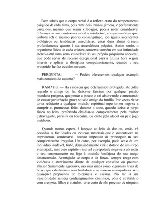 Bem sabeis que o corpo carnal é o reflexo exato do temperamento
psíquico de cada alma, pois entre dois irmãos gêmeos, e perfeitamente
parecidos, mesmo que sejam xifópagos, podeis notar considerável
diferença na sua contextura moral e intelectual, comprovando-se que,
embora sob o mesmo padrão consangüíneo, sob iguais ascendentes
biológicos ou tendências hereditárias, essas duas almas diferem
profundamente quanto à sua ascendência psíquica. Assim sendo, o
organismo físico de cada criatura conserva também em sua intimidade
etéreo-astral uma zona vulnerável do seu próprio psiquismo ancestral,
que pode servir de recurso excepcional para à última hora o guia
intervir e aplicar a disciplina compulsoriamente, quando o seu
protegido lhe faz ouvidos moucos.

   PERGUNTA:              — Podeis oferecer-nos qualquer exemplo
mais concreto do assunto?

    RAMATIS: — Há casos em que determinado protegido, até então
regrado e amigo do lar, deixa-se fascinar por qualquer paixão
mundana perigosa, que pouco a pouco o vai absorvendo e ameaçando
de causar perturbação grave no seio amigo da família. Por vezes ele se
torna refratário a qualquer intuição espiritual superior ou nega-se a
cumprir as promessas feitas durante o sono, quando deixa o corpo
físico no leito, preferindo obsidiar-se completamente pela mulher
extravagante, parasita ou fescenina, ou então pelo álcool ou pelo jogo
insidioso.

    Quando menos espera, é lançado ao leito de dor ou, então, vê
cessadas as facilidades ou recursos materiais que o sustentavam na
imprudência condenável, ficando impedido de prosseguir no seu
comportamento irregular. Um outro, por exemplo, pode ser o de um
indivíduo saudável, forte, demasiadamente viril e dotado de um corpo
avantajado, mas cujo espírito irascível e prepotente nega-se a abrandar
o seu temperamento ou foge à intuição benfajeza do seu amigo
desencarnado. Avantajado de corpo e de forças, sempre reage com
violência e atrevimento diante de qualquer conselho ou protesto
alheio! Sumamente agressivo, usa suas mãos como vigorosas luvas de
boxe, que esbofeteiam com facilidade e se movem ameaçadoras, sem
quaisquer propósitos de tolerância e escusas. No lar, a sua
irascibilidade semeia confrangimentos contínuos, pois é atrabiliário
com a esposa, filhos e vizinhos; vive certo de não precisar de ninguém
 