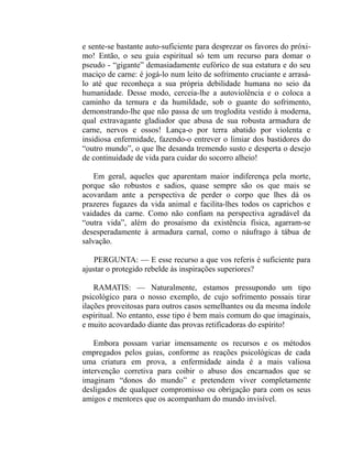 e sente-se bastante auto-suficiente para desprezar os favores do próxi-
mo! Então, o seu guia espiritual só tem um recurso para domar o
pseudo - “gigante” demasiadamente eufórico de sua estatura e do seu
maciço de carne: é jogá-lo num leito de sofrimento cruciante e arrasá-
lo até que reconheça a sua própria debilidade humana no seio da
humanidade. Desse modo, cerceia-lhe a autoviolência e o coloca a
caminho da ternura e da humildade, sob o guante do sofrimento,
demonstrando-lhe que não passa de um troglodita vestido à moderna,
qual extravagante gladiador que abusa de sua robusta armadura de
carne, nervos e ossos! Lança-o por terra abatido por violenta e
insidiosa enfermidade, fazendo-o entrever o limiar dos bastidores do
“outro mundo”, o que lhe desanda tremendo susto e desperta o desejo
de continuidade de vida para cuidar do socorro alheio!

    Em geral, aqueles que aparentam maior indiferença pela morte,
porque são robustos e sadios, quase sempre são os que mais se
acovardam ante a perspectiva de perder o corpo que lhes dá os
prazeres fugazes da vida animal e facilita-lhes todos os caprichos e
vaidades da carne. Como não confiam na perspectiva agradável da
“outra vida”, além do prosaísmo da existência física, agarram-se
desesperadamente à armadura carnal, como o náufrago à tábua de
salvação.

    PERGUNTA: — E esse recurso a que vos referis é suficiente para
ajustar o protegido rebelde às inspirações superiores?

    RAMATIS: — Naturalmente, estamos pressupondo um tipo
psicológico para o nosso exemplo, de cujo sofrimento possais tirar
ilações proveitosas para outros casos semelhantes ou da mesma índole
espiritual. No entanto, esse tipo é bem mais comum do que imaginais,
e muito acovardado diante das provas retificadoras do espírito!

    Embora possam variar imensamente os recursos e os métodos
empregados pelos guias, conforme as reações psicológicas de cada
uma criatura em prova, a enfermidade ainda é a mais valiosa
intervenção corretiva para coibir o abuso dos encarnados que se
imaginam “donos do mundo” e pretendem viver completamente
desligados de qualquer compromisso ou obrigação para com os seus
amigos e mentores que os acompanham do mundo invisível.
 