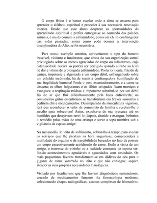 O corpo físico é o banco escolar onde a alma se assenta para
aprender o alfabeto espiritual e proceder à sua necessária renovação
interior. Desde que esse aluno despreze as oportunidades do
aprendizado espiritual e prefira entregar-se ao comando das paixões
animais, é muito comum a enfermidade, como um efeito confrangedor
das vidas passadas, assim como pode ocorrer a intervenção
disciplinadora do Alto, se for necessária.

    Para nosso exemplo anterior, aproveitamos o tipo do homem
irascível, violento e intolerante, que abusa da sua organização carnal
privilegiada sobre os menos agraciados de corpo ou subalternos, cuja
ostensividade nociva só poderá ser corrigida quando atirado ao leito
de dor e vítima de prolongada enfermidade. Posteriormente, flácido de
carnes, impotente e algemado a um corpo débil, esfrangalhado sobre
um colchão incômodo, há de sentir a confrangedora humilhação de
sua fragilidade humana! Perde o peso assustadoramente, e a carne se
descora; os olhos fulgurantes e os lábios crispados ficam mortiços e
exangues; a respiração ruidosa e imponente substitui-se por um débil
fio de ar que flui dificultosamente pela boca entreaberta; os
costumeiros gritos estentóricos se transformam em breves sussurros a
pedirem chá e medicamentos. Desamparado da musculatura vigorosa,
terá que reconhecer o valor da comunhão da família e receber-lhe o
auxilio para sobreviver! Antes, expulsava de sua presença até os
humildes que desejavam servi-lo; depois, abatido e exangue, beberica
o remédio pelas mãos de uma criança e sorve a sopa nutritiva sob a
vigilância da esposa amiga!

Na melancolia do leito de sofrimento, sobrar-lhe-á tempo para avaliar
os serviços que lhe prestam na hora angustiosa; compreenderá a
inutilidade do orgulho e da irascibilidade baseados no fato de possuir
um corpo excessivamente acolchoado de carne. Então a visita de um
amigo, o interesse do vizinho ou a lealdade constante da esposa ser-
lhe-ão acontecimentos agradáveis e aguardados com ansiedade. Os
mais pequeninos favores transformam-se em dádivas do céu para o
gigante de carne soterrado no leito e que não consegue, sequer,
atender às suas próprias necessidades fisiológicas.

Visitado por facultativos que lhe lavram diagnósticos sentenciosos;
cercado de medicamentos famosos da farmacologia moderna;
colecionando chapas radiográficas, exames complexos de laboratório;
 