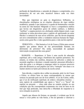 perfurado de hipodérmicas e saturado de drágeas e comprimidos, já a
perspectiva de ser um ente incurável torna-o cada vez mais
acovardado!

    Mas que importam ao guia os diagnósticos brilhantes, as
elucubrações etiológicas ou as citações clássicas do rigor médico
acadêmico, quando o que interessa é a queda do brutamontes vencido
na arena da vida humana! Malgrado se louve a competência médica
que lavrou um diagnóstico grave de enfarte cardíaco, a diabetes
“mellitus”, a angina pectoris ou a disfunção cárdio-hépato-renal, o que
realmente se torna proveitoso para o espírito ali aprisionado na carne
flácida é a natureza de suas novas reflexões, que lhe devem despertar
um novo entendimento sobre a verdadeira natureza humana tão frágil,
assim como guiar-lhe a visão egocêntrica para a vida real do espírito!

    PERGUNTA: — Não bastaria a Lei de Causa e Efeito para cercear
aqueles que podem abusar de sua personalidade humana em
detrimento do próximo? Há, ainda, necessidade de qualquer
intervenção excepcional dos seus guias?

   RAMATIS: — Repetimos: A Terra é uma escola de educação
espiritual, sob a visão amiga e benfeitora dos espíritos protetores. No
entanto, os irmãos das sombras, desejosos de subverter a ordem de
ascensão angélica e dominar o mundo material, procuram dificultar a
ação dos guias e os obrigam a empregar todos os recursos possíveis
para não deixarem os seus pupilos cair sob a “tentação” dos maus e os
manter atentos às lições proveitosas da escola carnal.

   Sem dúvida, o espírito deve colher no presente, pela Lei de Causa
e Efeito, os efeitos bons ou maus correspondentes às causas que
semeou no passado pelo uso do livre arbítrio. A Lei do Carma, então,
que é Lei de retificação espiritual, de ordem e disciplina cósmica —
uma espécie de contabilidade que apura o “deve” e o “haver” do
espírito no presente — situa cada alma no cenário próprio ou nas
condições que lhe correspondem exatamente em vista do bem ou do
mal que haja praticado, mas deixa-lhe a liberdade de reajustar-se à
nova situação ou piorá-la.

   Aquele que abusou da fortuna, no passado, é evidente que há de
nascer e viver pobre na vida futura, a fim de aprender a valorizar a
 