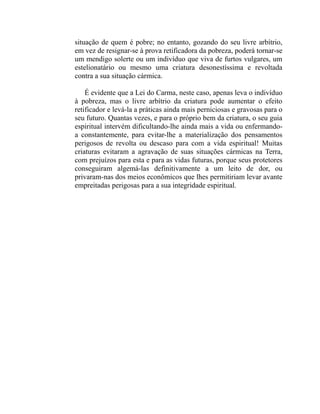 situação de quem é pobre; no entanto, gozando do seu livre arbítrio,
em vez de resignar-se à prova retificadora da pobreza, poderá tornar-se
um mendigo solerte ou um indivíduo que viva de furtos vulgares, um
estelionatário ou mesmo uma criatura desonestíssima e revoltada
contra a sua situação cármica.

    É evidente que a Lei do Carma, neste caso, apenas leva o indivíduo
à pobreza, mas o livre arbítrio da criatura pode aumentar o efeito
retificador e levá-la a práticas ainda mais perniciosas e gravosas para o
seu futuro. Quantas vezes, e para o próprio bem da criatura, o seu guia
espiritual intervém dificultando-lhe ainda mais a vida ou enfermando-
a constantemente, para evitar-lhe a materialização dos pensamentos
perigosos de revolta ou descaso para com a vida espiritual! Muitas
criaturas evitaram a agravação de suas situações cármicas na Terra,
com prejuízos para esta e para as vidas futuras, porque seus protetores
conseguiram algemá-las definitivamente a um leito de dor, ou
privaram-nas dos meios econômicos que lhes permitiriam levar avante
empreitadas perigosas para a sua integridade espiritual.
 