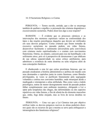 16. O Sectarismo Religioso e o Carma


   PERGUNTA; — Temos ouvido, amiúde, que a dor se encarrega
também de quebrar o orgulho e a presunção das criaturas dogmáticas e
excessivamente sectaristas. Podeis dizer-nos algo a esse respeito?

    RAMATIS: — É evidente que os processos cármicos e as
intervenções dos mentores espirituais variam na conformidade dos
tipos e das reações psicológicas daqueles que devem ser retificados
em seus desvios psíquicos. Certas criaturas que foram tomadas de
excessivo sectarismo no passado podem, em vidas futuras,
desenvolver facilmente o sentimento universalista pela convivência
com criaturas muito espiritualizadas e o contato com movimentos
fraternistas. Outras, no entanto, carecem para isso da humilhação e do
sofrimento atroz, pois só à perspectiva de desencarnar é que abdicam
de sua odiosa separatividade ou senso critico antifraterno, para
admitirem a existência de outra doutrina ou seita religiosa além de
suas concepções fanáticas.

    E obedecendo a esta lei que certas prostitutas famosas, que no
passado enodoaram a história administrativa e política do mundo com
seus desmandos e caprichos junto às cortes faustosas, como fâmulos
privilegiados, às vezes se purificam futuramente pela segregação
voluntária e estóica nos conventos humildes, onde mourejam desde a
madrugada e retemperam a alma atribulada. Mas como varia a índole
psicológica, outras de menor desregramento moral do passado podem
falhar completamente num ambiente monástico, obrigando a Lei a
optar pela terapêutica das chagas, das deformidades ou dos aspectos
repulsivos em vidas futuras, a fim de afastá-las do elemento masculino
que, então, foge delas enojado, mas as livra de novas desditas no
futuro.

    PERGUNTA: — Uma vez que a Lei Cármica tem por objetivo
retificar todos os desvios psíquicos nocivos às almas poderíeis dizer-
nos quais são os recursos de que a mesma se serve para enfraquecer a
intransigência dos fanatismos religiosos?
 