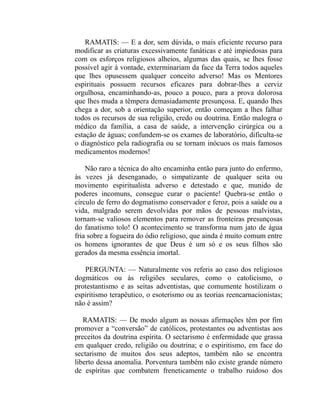 RAMATIS: — E a dor, sem dúvida, o mais eficiente recurso para
modificar as criaturas excessivamente fanáticas e até impiedosas para
com os esforços religiosos alheios, algumas das quais, se lhes fosse
possível agir à vontade, exterminariam da face da Terra todos aqueles
que lhes opusessem qualquer conceito adverso! Mas os Mentores
espirituais possuem recursos eficazes para dobrar-lhes a cerviz
orgulhosa, encaminhando-as, pouco a pouco, para a prova dolorosa
que lhes muda a têmpera demasiadamente presunçosa. E, quando lhes
chega a dor, sob a orientação superior, então começam a lhes falhar
todos os recursos de sua religião, credo ou doutrina. Então malogra o
médico da família, a casa de saúde, a intervenção cirúrgica ou a
estação de águas; confundem-se os exames de laboratório, dificulta-se
o diagnóstico pela radiografia ou se tornam inócuos os mais famosos
medicamentos modernos!

    Não raro a técnica do alto encaminha então para junto do enfermo,
às vezes já desenganado, o simpatizante de qualquer seita ou
movimento espiritualista adverso e detestado e que, munido de
poderes incomuns, consegue curar o paciente! Quebra-se então o
círculo de ferro do dogmatismo conservador e feroz, pois a saúde ou a
vida, malgrado serem devolvidas por mãos de pessoas malvistas,
tornam-se valiosos elementos para remover as fronteiras presunçosas
do fanatismo tolo! O acontecimento se transforma num jato de água
fria sobre a fogueira do ódio religioso, que ainda é muito comum entre
os homens ignorantes de que Deus é um só e os seus filhos são
gerados da mesma essência imortal.

   PERGUNTA: — Naturalmente vos referis ao caso dos religiosos
dogmáticos ou às religiões seculares, como o catolicismo, o
protestantismo e as seitas adventistas, que comumente hostilizam o
espiritismo terapêutico, o esoterismo ou as teorias reencarnacionistas;
não é assim?

   RAMATIS: — De modo algum as nossas afirmações têm por fim
promover a “conversão” de católicos, protestantes ou adventistas aos
preceitos da doutrina espírita. O sectarismo é enfermidade que grassa
em qualquer credo, religião ou doutrina; e o espiritismo, em face do
sectarismo de muitos dos seus adeptos, também não se encontra
liberto dessa anomalia. Porventura também não existe grande número
de espíritas que combatem freneticamente o trabalho ruidoso dos
 