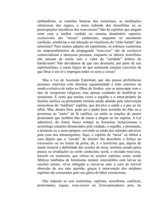 umbandistas, as reuniões brancas dos esoteristas, as meditações
silenciosas dos iogues, a mesa redonda dos teosofistas ou as
preocupações iniciáticas dos rosa-cruzes? Não há espíritas que alegam
estar com a melhor verdade ou sistema doutrinário superior,
exclusivista das “mesas” cardecistas, enquanto só encontram
confusão, estultícias e má intenção no ritualismo do “chão batido” dos
terreiistas? Para muitos adeptos do espiritismo, os esforços esoteristas
ou empreendimentos de propaganda “rosa-cruz” são de exclusivo
comercialismo e interesses pessoais, enquanto os labores teosofistas
não passam de teoria sem o valor da “caridade” prática do
kardecismo! Não duvidamos de que isto desmente, por parte de tais
espiritualistas, o senso lógico de que realmente estejam convictos de
que Deus é um só e impregna todos os seres e coisas!

    Mas a Lei de Ascensão Espiritual, que não possui preferências
pessoais, intervém com absoluta equanimidade e trato amoroso na
senda evolutiva de todos os filhos do Senhor, sem se preocupar com o
tipo de sectarismo religioso, mas apenas cuidando de modificar os
sectaristas. É certo que muitas vezes o orgulho e o amor-próprio da
família católica ou protestante termina sendo abatido pela intervenção
miraculosa do “médium” espírita, que devolve a saúde e a paz ao lar
aflito. Mas, doutra feita, pode ser o padre bem assistido do Alto ou a
promessa ao “santo” da fé católica, ou então as orações do pastor
protestante que também hão de trazer a alegria ao lar espírita. A Lei
admirável, do Amor, busca romper as fronteiras isolacionistas e
aconchega corações distanciados pela vaidade, o orgulho, a presunção,
a teimosia ou o amor-próprio, servindo-se ainda dos métodos adversos
para cura dos intransigentes: Aqui, o espírita de “mesa” só obtém a
cura depois que o “cavalo” de terreiro lhe descobriu o feitiço no
travesseiro ou no limiar da porta; ali, é o terreirista que, depois de
muito ironizar a debilidade das sessões de mesa, termina curado pelos
passes ou irradiações ao estilo cardecista; acolá, o iniciado rosa-cruz,
teósofo ou esoterista, que critica as sessões espíritas como sendo
fábricas mórbidas de fetichismo mental, intercâmbio com larvas ou
cascões astrais, vê-se obrigado a curvar-se ante a cura da terrível
obsessão do seu ente querido, graças à intervenção dos médiuns
espíritas tão censurados pelo seu gênio de labor extraterreno.

   Não importa se sois esoteristas, espíritas, teosofistas, católicos,
protestantes, iogues, rosa-cruzes ou livres-pensadores pois, no
 