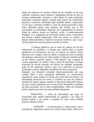 diante de cadáveres de animais vítimas de um incêndio ou de uma
explosão, costumais sentir náuseas e repugnância devido ao fato de
vísceras carbonizadas exalarem o odor fétido de carne queimada!
Entretanto, momentos depois, atraídos pelo aspecto da churrascaria
pitoresca, excitaivos, dominados pelo mórbido apetite, esquecendo-
vos de que o churrasco também é carne de animal queimada a fogo
lento, diferindo apenas pela natureza dos molhos que se lhe
acrescentam. A contradição é flagrante: ali, a repugnância vos domina
diante do cadáver assado na explosão; acolá, o condicionamento
biológico ou a negligência de raciocínio produz sucos e hormônios
que ativam o apetite degenerado. Tudo isso ocorre, no entanto, só
porque ainda alimentais a ilusão de um prazer nutritivo, que é suge-
rido por igual resto mortal, porém ao molho excitante.

           A fumaça repulsiva, que se exala do cadáver de um boi
carbonizado no incêndio, é a mesma que ondula sobre as grades
gordurosas da churrascaria, em que as vísceras do animal vertem
albumina com vinagre e suco de cebola. O pedaço de carne recortado
dos despojos cadavéricos da vitela assada ao fogo da estrebaria pode
ser tão “macio e gostoso” quanto o “filet mignon” que o garçom de
camisa engomada vos oferece sobre o prato de porcelana. A língua
arrancada do bovino crestado, na pólvora da explosão inesperada,
pode ser tão “apetitosa” quanto a que vos é oferecida em luxuoso
restaurante e sob as ondulações melodiosas da festiva orquestra!
Enquanto vos deixardes comandar discricionariamente por essa
vontade débil e pela imaginação deformada, ou inconsciência
imaginativa, sereis sempre as vítimas dos vícios tolos do mundo e da
alimentação perniciosa da carne. E evidente que não há condicio-
namento de espécie alguma, quando se trata dessa disposição infantil,
em que a vossa imaginação ora se torna lúcida, lobrigando a realidade
da carne queimada, ora se ilude completamente vendo um suculento
petisco naquilo que antes era uma realidade repugnante.

          PERGUNTA: — Além da enfermidade que pode ser
transmitida pelo animal hipertrofiado na engorda e da culpa do
homem quanto à sua morte, a ingestão de carne causa também
prejuízos diretos à alma?

             RAMATÍS: — O animal possui o “duplo-astral”, que é
revestido de magnetismo astral; esse veículo etéreo-astral, sobrevive à
 