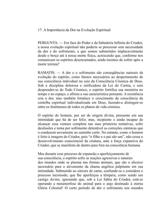 17. A Importância da Dor na Evolução Espiritual


PERGUNTA: — Em face do Poder e da Sabedoria Infinita do Criador,
a nossa evolução espiritual não poderia se processar sem necessidade
da dor e do sofrimento, a que somos submetidos implacavelmente
desde o berço até à nossa morte física, acrescendo que, conforme nos
comunicam os espíritos desencarnados, ainda teremos de sofrer após a
morte terrena?

RAMATIS: — A dor e o sofrimento são conseqüências naturais da
evolução do espírito, como fatores necessários ao despertamento de
sua consciência individual no seio da Consciência Cósmica de Deus.
Sob a disciplina dolorosa e retificadora da Lei do Carma, e sem
desprender-se do Todo Cósmico, o espírito fortifica sua memória no
tempo e no espaço, e afirma a sua característica pensante. A resistência
cria a dor, mas também fortalece o crescimento da consciência da
centelha espiritual individualizada em Deus, fazendo-a distinguir-se
entre os fenômenos de todos os planos de vida cósmica.

O espírito do homem, por ser de origem divina, pressente em sua
intimidade que há de ser feliz; mas, incipiente e ainda incapaz de
alcançar essa ventura completa nas suas primeiras tentativas, sofre
desilusões e toma por sofrimento detestável as correções cármicas que
o conduzem novamente ao caminho certo. No entanto, como o homem
é feito à imagem do Criador, pois “o filho e o pai são um”, não cessa o
desenvolvimento consciencial da criatura, ante a força expansiva do
Criador, que se manifesta de dentro para fora na consciência humana.

Mas durante esse processo de expansão e aperfeiçoamento de
sua consciência, o espírito sofre as reações agressivas e naturais
dos mundos onde se plasma nas formas animais, que são o alicerce
necessário para o ativamento da chama angélica palpitante em sua
intimidade. Submetido ao cárcere de carne, confunde-se e considera o
processo incomodo, que lhe aperfeiçoa a têmpera, como sendo um
castigo divino, ignorando que, sob a Lei Sábia do Criador, está-se
operando a metamorfose do animal para o anjo destinado à eterna
Glória Celestial! O curto período de dor e sofrimento nos mundos
 