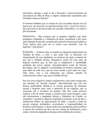 planetários, durante o qual se dá a formação e desenvolvimento da
consciência do filho de Deus, é depois compensado regiamente pela
felicidade eterna no Paraíso!

O formoso brilhante que se ostenta no colo da mulher faceira teve de
passar por um processo de aperfeiçoamento sob o cinzel do ourives,
para desvestir-se da forma bruta do cascalho carbonífero e se tornar a
jóia fascinante.

PERGUNTA: - Mas acontece que as próprias religiões, que tanto
propagam a Bondade e a Sabedoria de Deus, consideram a dor como
uma expiação de pecado cometido pelo primeiro homem que habitou a
Terra, motivo pelo qual ela se tornou num desolado "vale de
lágrimas”. Que dizeis?

RAMATIS: — Embora todas as religiões se apregoem proprietárias da
Verdade de Deus, o certo é que todas elas se alicerçam em
interpretações de seus fundadores ou doutores da igreja a respeito do
que seja a Verdade Divina, firmando-se assim em uma série de
dogmas seculares que, se bem que se adaptassem à mentalidade
acanhada dos povos antigos, desconhecedores ainda da Terceira
Revelação, não se adaptam à mentalidade do homem moderno, que
quer saber de onde veio, que faz neste mundo e para onde vai e que,
além disso, tem à sua disposição um enorme cabedal de
conhecimentos sobre o que seja a Verdade Divina.

Por isso esses religiosos sempre consideraram a dor como castigo pelo
que chamam de “pecado original”, desconhecendo que com sua
técnica purificadora afinam-se as arestas grosseiras da formação
animal e desperta mais cedo o potencial de luz angélica, que se
concentra sob o invólucro da matéria. Não lhes sendo possível
explicar a dor de modo sensato e aceitável pela razão humana, e para
não desmentirem a propalada Justiça e Sabedoria do Criador, os
sacerdotes e mentores religiosos dogmáticos tomaram ao pé da letra o
simbolismo bíblico do aparecimento de Adão e criaram a lenda do
pecado original, atribuindo-o severamente à responsabilidade do
primeiro casal humano. E desse modo eles acreditaram poder justificar
o motivo da existência da dor e do seu cortejo de sofrimentos, como
sendo o fardo da imprudência humana de há milhões de séculos!...
 