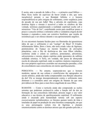 E assim, ante o pecado de Adão e Eva — o primeiro casal bíblico —
Deus ficou isento do equívoco de haver criado a dor, que seria
inexplicável perante a sua Bondade Infinita; e o homem
responsabilizou-se pelo estigma do sofrimento, como seqüência justa
do pecado de seu pai Adão! Mas o advento do espiritismo, cuja
doutrina lógica e sensata é acessível a todos os cérebros de boa
vontade, terminou popularizando a realidade espiritual oculta sob o
misterioso “Véu de Isis”, contribuindo assim para modificar pouco a
pouco o conceito errôneo e milenário sobre a verdadeira origem da dor
humana e expondo-a como um corretivo benfeitor, que resulta da
resistência que o ser oferece durante o seu aprimoramento angélico.

Já vos encontrais bastante lúcidos para vos libertardes da ignominiosa
idéia de que o sofrimento é um “castigo” de Deus! O Criador,
infinitamente Sábio, Bom e Justo, não teria criado vales de lágrimas,
penitenciárias do Espaço ou mesmo hospitais de provações
planetárias, com o fito de desforrar-se dos seus filhos rebeldes,
conforme ainda o crêem os católicos, protestantes, adventistas,
salvacionistas e mesmo alguns espíritas ainda ignorantes da sublime
realidade cósmica. A Terra, em verdade, não passa de abençoada
escola de educação espiritual, onde os espíritos imaturos reajustam-se
dos seus próprios equívocos ocorridos nas encarnações passadas, a fim
de consolidarem suas consciências em eterno aperfeiçoamento.

PERGUNTA: — No entanto, surpreende-nos que o homem
moderno, apesar de sua cultura e cientificismo tão apregoados no
século atômico, ainda não tenha compreendido essa Benção educativa
da dor! Ele se insurge desesperadamente contra o sofrimento mais
diminuto e o considera antes um estigma de Satanás do que uma
providência de Deus para a mais breve angelitude de seus filhos.

RAMATIS: — Como o terrícola ainda não compreende as razões
sensatas que poderiam esclarecê-lo sobre a função útil da dor na
formação de sua consciência individual, procura negar o seu valor
educativo e sua técnica de aperfeiçoamento espiritual. O sofrimento
ainda é encarado pela humanidade terrena sob um aspecto
excessivamente melodramático; os literatos gastam tonéis de tinta e
toneladas de papel na produção de uma literatura compungida, em que
os seus personagens vertem rios de lágrimas e clamam
estentoricamente contra os destinos atrozes que são gerados pela dor, e
 