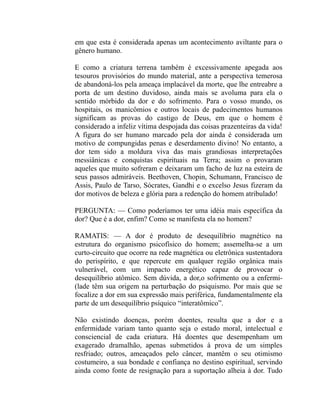 em que esta é considerada apenas um acontecimento aviltante para o
gênero humano.

E como a criatura terrena também é excessivamente apegada aos
tesouros provisórios do mundo material, ante a perspectiva temerosa
de abandoná-los pela ameaça implacável da morte, que lhe entreabre a
porta de um destino duvidoso, ainda mais se avoluma para ela o
sentido mórbido da dor e do sofrimento. Para o vosso mundo, os
hospitais, os manicômios e outros locais de padecimentos humanos
significam as provas do castigo de Deus, em que o homem é
considerado a infeliz vítima despojada das coisas prazenteiras da vida!
A figura do ser humano marcado pela dor ainda é considerada um
motivo de compungidas penas e deserdamento divino! No entanto, a
dor tem sido a moldura viva das mais grandiosas interpretações
messiânicas e conquistas espirituais na Terra; assim o provaram
aqueles que muito sofreram e deixaram um facho de luz na esteira de
seus passos admiráveis. Beethoven, Chopin, Schumann, Francisco de
Assis, Paulo de Tarso, Sócrates, Gandhi e o excelso Jesus fizeram da
dor motivos de beleza e glória para a redenção do homem atribulado!

PERGUNTA: — Como poderíamos ter uma idéia mais específica da
dor? Que é a dor, enfim? Como se manifesta ela no homem?

RAMATIS: — A dor é produto de desequilíbrio magnético na
estrutura do organismo psicofísico do homem; assemelha-se a um
curto-circuito que ocorre na rede magnética ou eletrônica sustentadora
do perispírito, e que repercute em qualquer região orgânica mais
vulnerável, com um impacto energético capaz de provocar o
desequilíbrio atômico. Sem dúvida, a dor,o sofrimento ou a enfermi-
(lade têm sua origem na perturbação do psiquismo. Por mais que se
focalize a dor em sua expressão mais periférica, fundamentalmente ela
parte de um desequilíbrio psíquico “interatômico”.

Não existindo doenças, porém doentes, resulta que a dor e a
enfermidade variam tanto quanto seja o estado moral, intelectual e
consciencial de cada criatura. Há doentes que desempenham um
exagerado dramalhão, apenas submetidos à prova de um simples
resfriado; outros, ameaçados pelo câncer, mantêm o seu otimismo
costumeiro, a sua bondade e confiança no destino espiritual, servindo
ainda como fonte de resignação para a suportação alheia à dor. Tudo
 