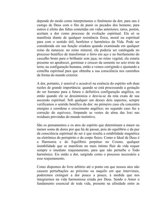 depende do modo como interpretamos o fenômeno da dor; para uns é
castigo de Deus com o fito de punir os pecados dos homens; para
outros é efeito das faltas cometidas em vidas anteriores; raros, porém,
aceitam a dor como processo de evolução espiritual. Ela só se
manifesta diante de qualquer resistência física, moral ou espiritual
para com o sentido útil, benfeitor e harmônico da Vida. Pode ser
considerada em sua função criadora quando examinada em qualquer
reino da natureza: no reino mineral, ela poderia ser catalogada no
processo benéfico de transformar o ferro em aço e no burilamento do
cascalho bruto para o brilhante sem jaça; no reino vegetal, ela estaria
presente no apodrecer, germinar e crescer da semente no seio triste da
terra; na configuração humana, então a vemos corrigindo e ajustando a
centelha espiritual para que obtenha a sua consciência nos caminhos
da forma do mundo exterior.

A dor, portanto, é sensível e acusável na essência do espírito sob duas
razões de grande importância: quando se está processando a gestação
do ser humano para a futura e definitiva configuração angélica, ou
então quando ele se dessintoniza e desvia-se da rota exata de sua
ascensão espiritual. Sob qualquer um desses dois aspectos, sempre
verificamos o sentido benéfico da dor: no primeiro caso ela concentra
energias e coordena o crescimento angélico; no segundo caso faz a
correção do equívoco, limpando as vestes da alma das loxi nas
residuais provindas do mundo instintivo.

São os pensamentos e os atos do espírito que determinam a maior ou
menor soma de dores por que há de passar, pois do equilíbrio e da paz
da consciência espiritual do ser é que resulta a estabilidade magnética
ou eletrônica do perispírito e do corpo físico. Como o Ideal de Deus é
a Harmonia e do Equilíbrio perpétuo no Cosmo, qualquer
instabilidade que se manifeste no mais íntimo fluir da vida requer
sempre o imediato reajustamento, para que não perturbe o Todo
harmônico. Eis então a dor, surgindo como o processo necessário a
esse reajustamento.

Como dispomos do livre arbítrio até o ponto em que nossos atos não
causem perturbações ao próximo ou naquilo em que intervimos,
poderemos extinguir a dor pouco a pouco, à medida que nos
integrarmos na vida harmoniosa criada por Deus. Sendo o Amor o
fundamento essencial de toda vida, presente na afinidade entre as
 