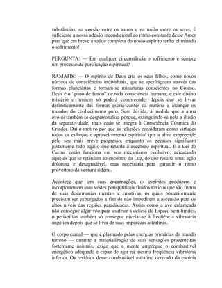 substâncias, na coesão entre os astros e na união entre os seres, é
suficiente a nossa adesão incondicional ao ritmo constante desse Amor
para que em breve a saúde completa do nosso espírito tenha eliminado
o sofrimento!

PERGUNTA: — Em qualquer circunstância o sofrimento é sempre
um processo de purificação espiritual?

RAMATIS: — O espírito de Deus cria os seus filhos, como novos
núcleos de consciências individuais, que se aperfeiçoam através das
formas planetárias e tornam-se miniaturas conscientes no Cosmo.
Deus é o “pano de fundo” de toda consciência humana; e este divino
mistério o homem só poderá compreender depois que se livrar
definitivamente das formas escravizantes da matéria e alcançar os
mundos do conhecimento puro. Sem dúvida, à medida que a alma
evolui também se despersonaliza porque, extinguindo-se nela a ilusão
da separatividade, mais cedo se integra à Consciência Cósmica do
Criador. Daí o motivo por que as religiões consideram como virtudes
todos os esforços e aproveitamento espiritual que a alma empreende
pelo seu mais breve progresso, enquanto os pecados significam
justamente tudo aquilo que retarda a ascensão espiritual. E a Lei do
Carma então funciona em seu mecanismo evolutivo, acicatando
aqueles que se retardam ao encontro da Luz, do que resulta uma: ação
dolorosa e desagradável, mas necessária para garantir o ritmo
proveitoso da ventura sideral.

Acontece que, em suas encarnações, os espíritos produzem e
incorporam em suas vestes perispirititais fluidos tóxicos que são frutos
de suas desarmonias mentais e emotivas, os quais posteriormente
precisam ser expurgados a fim de não impedirem a ascensão para os
altos níveis das regiões paradisíacas. Assim como a ave enlameada
não consegue alçar vôo para usufruir a delícia do Espaço sem limites,
o perispírito também só consegue nivelar-se à freqüência vibratória
angélica depois que se livra de suas impurezas astralinas.

O corpo carnal — que é plasmado pelas energias primárias do mundo
terreno — durante a materialização de suas sensações prazenteiras
fortemente animais, exige que a mente empregue o combustível
energético adequado e capaz de agir na mesma freqüência vibratória
inferior. Os resíduos desse combustível astralino derivado da escória
 