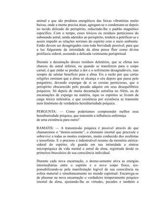 animal e que são produtos energéticos das faixas vibratórias muito
baixas, onde a mente precisa atuar, agregam-se e condensam-se depois
no tecido delicado do perispírito, reduzindo-lhe o padrão magnético
específico. Com o tempo, esses tóxicos ou resíduos perniciosos do
submundo astral, ainda aderidos ao perispírito, tendem a petrificar-se e
assim impedir as relações normais do espírito com o meio ambiente.
Então devem ser desagregados com toda brevidade possível, para que
a luz fulgurante da intimidade da alma possa fluir como divina
proifiaxia sideral, asseando a delicada vestimenta perispiritual.

Durante a decantação desses resíduos deletérios, que se efetua nos
charcos do astral inferior, ou quando se transferem para o corpo
carnal, é que então se produz a dor e o sofrimento desagradáveis, mas
sempre de salutar benefício para a alma. Eis a razão por que certas
religiões ensinam que a alma só alcança o céu depois que passa pelo
purgatório, devendo expurgar de si as crostas perniciosas, que o
perispírito obscurecido pelo pecado adquire em seus desequilíbrios
psíquicos. Só depois de muita decantação astralina no Além, ou de
encarnações de expurgo na matéria, éque os espíritos se livram da
carga tóxica milenária, e que existência por existência se transmite
num fenômeno de verdadeira hereditariedade psíquica.

PERGUNTA: — Como poderíamos compreender melhor essa
hereditariedade psíquica, que transmite a influência enfermiça
de uma existência para outra?

RAMATIS: — A transmissão psíquica é possível através do que
chamaremos o “átomo-semente”, o elemento imortal que preexiste e
sobrevive a todas as mortes corporais, muito conhecido dos ocultistas
e teosofistas. E o precioso e indestrutível resumo da memória etérica-
sideral do espírito; ele guarda em sua intimidade a síntese
micropsíquica da vida mental e astral da alma, registrada desde os
primeiros bruxuleios de sua consciência individual.

Durante cada nova encarnação, o átomo-semente ativa as energias
intermediárias entre o espírito e o novo corpo físico, res-
ponsabilizando-se pela manifestação legível de sua consciência na
esfera material e simultaneamente no mundo espiritual. Encarrega-se
de plasmar na nova encarnação o verdadeiro temperamento psíquico
imortal da alma, ajustando-lhe as virtudes, pecados e também a
 