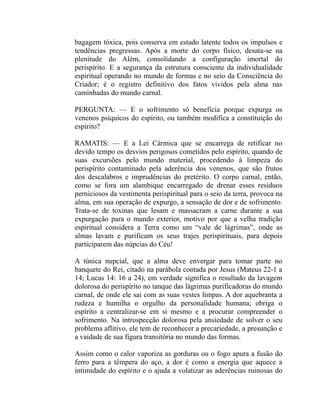 bagagem tóxica, pois conserva em estado latente todos os impulsos e
tendências pregressas. Após a morte do corpo físico, desata-se na
plenitude do Além, consolidando a configuração imortal do
perispírito. E a segurança da estrutura consciente da individualidade
espiritual operando no mundo de formas e no seio da Consciência do
Criador; é o registro definitivo dos fatos vividos pela alma nas
caminhadas do mundo carnal.

PERGUNTA: — E o sofrimento só beneficia porque expurga os
venenos psíquicos do espírito, ou também modifica a constituição do
espírito?

RAMATIS: — E a Lei Cármica que se encarrega de retificar no
devido tempo os desvios perigosos cometidos pelo espírito, quando de
suas excursões pelo mundo material, procedendo à limpeza do
perispírito contaminado pela aderência dos venenos, que são frutos
dos descalabros e imprudências do pretérito. O corpo carnal, então,
como se fora um alambique encarregado de drenar esses resíduos
perniciosos da vestimenta perispiritual para o seio da terra, provoca na
alma, em sua operação de expurgo, a sensação de dor e de sofrimento.
Trata-se de toxinas que lesam e massacram a carne durante a sua
expurgação para o mundo exterior, motivo por que a velha tradição
espiritual considera a Terra como um “vale de lágrimas”, onde as
almas lavam e purificam os seus trajes perispirituais, para depois
participarem das núpcias do Céu!

A túnica nupcial, que a alma deve envergar para tomar parte no
banquete do Rei, citado na parábola contada por Jesus (Mateus 22-1 a
14; Lucas 14: 16 a 24), em verdade significa o resultado da lavagem
dolorosa do perispírito no tanque das lágrimas purificadoras do mundo
carnal, de onde ele sai com as suas vestes limpas. A dor aquebranta a
rudeza e humilha o orgulho da personalidade humana; obriga o
espírito a centralizar-se em si mesmo e a procurar compreender o
sofrimento. Na introspecção dolorosa pela ansiedade de solver o seu
problema aflitivo, ele tem de reconhecer a precariedade, a presunção e
a vaidade de sua figura transitória no mundo das formas.

Assim como o calor vaporiza as gorduras ou o fogo apura a fusão do
ferro para a têmpera do aço, a dor é como a energia que aquece a
intimidade do espírito e o ajuda a volatizar as aderências ruinosas do
 