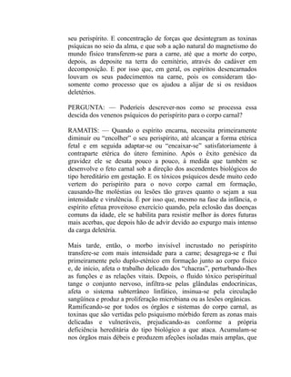 seu perispírito. E concentração de forças que desintegram as toxinas
psíquicas no seio da alma, e que sob a ação natural do magnetismo do
mundo físico transferem-se para a carne, até que a morte do corpo,
depois, as deposite na terra do cemitério, através do cadáver em
decomposição. E por isso que, em geral, os espíritos desencarnados
louvam os seus padecimentos na carne, pois os consideram tão-
somente como processo que os ajudou a alijar de si os resíduos
deletérios.

PERGUNTA: — Poderíeis descrever-nos como se processa essa
descida dos venenos psíquicos do perispírito para o corpo carnal?

RAMATIS: — Quando o espírito encarna, necessita primeiramente
diminuir ou “encolher” o seu perispírito, até alcançar a forma etérica
fetal e em seguida adaptar-se ou “encaixar-se” satisfatoriamente à
contraparte etérica do útero feminino. Após o êxito genésico da
gravidez ele se desata pouco a pouco, à medida que também se
desenvolve o feto carnal sob a direção dos ascendentes biológicos do
tipo hereditário em gestação. E os tóxicos psíquicos desde muito cedo
vertem do perispírito para o novo corpo carnal em formação,
causando-lhe moléstias ou lesões tão graves quanto o sejam a sua
intensidade e virulência. É por isso que, mesmo na fase da infância, o
espírito efetua proveitoso exercício quando, pela eclosão das doenças
comuns da idade, ele se habilita para resistir melhor às dores futuras
mais acerbas, que depois hão de advir devido ao expurgo mais intenso
da carga deletéria.

Mais tarde, então, o morbo invisível incrustado no perispírito
transfere-se com mais intensidade para a carne; desagrega-se e flui
primeiramente pelo duplo-eténico em formação junto ao corpo físico
e, de início, afeta o trabalho delicado dos “chacras”, perturbando-lhes
as funções e as relações vitais. Depois, o fluido tóxico perispiritual
tange o conjunto nervoso, infiltra-se pelas glândulas endocrínicas,
afeta o sistema subterrâneo linfático, insinua-se pela circulação
sangüínea e produz a proliferação microbiana ou as lesões orgânicas.
Ramificando-se por todos os órgãos e sistemas do corpo carnal, as
toxinas que são vertidas pelo psiquismo mórbido ferem as zonas mais
delicadas e vulneráveis, prejudicando-as conforme a própria
deficiência hereditária do tipo biológico a que ataca. Acumulam-se
nos órgãos mais débeis e produzem afeções isoladas mais amplas, que
 