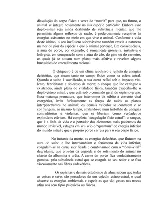 dissolução do corpo físico e serve de “matriz” para que, no futuro, o
animal se integre novamente na sua espécie particular. Embora esse
duplo-astral seja ainda destituído de substância mental, que lhe
permitiria alguns reflexos de razão, é poderosamente receptivo às
energias existentes no meio em que vive o animal. Conforme a vida
deste último, o seu invólucro sobrevivente também revela a natureza
melhor ou pior da espécie a que o animal pertence, Em conseqüência,
a aura do porco, por exemplo, é sumamente grosseira, instintiva e
letárgica, em comparação com a aura do cão, do gato ou do carneiro,
os quais já se situam num plano mais afetivo e revelam alguns
bruxuleios de entendimento racional.

           O chiqueiro é de um clima repulsivo e repleto de energias
deletérias, que atuam tanto no campo físico como na esfera astral.
Quando o suíno é sacrificado, a sua carne reflui sob o impacto vio-
lento, febricitante e doloroso da morte; o choque que lhe extingue a
existência, ainda plena de vitalidade física, também exacerba-lhe o
duplo-etéreo astral, e que está sob o comando geral do espírito-grupo.
Essa matança prematura, que interrompe de súbito a corrente vital
energética, irrita furiosamente as forças de todos os planos
interpenetrantes no animal; os demais veículos se contraem e se
confrangem, ao mesmo tempo, atritando-se num turbilhão de energias
contraditórias e violentas, que se libertam como verdadeiros
explosivos etéricos. Há completa “coagulação físio-astral”; o sangue,
que é a linfa da vida e o portador dos elementos mais poderosos do
mundo invisível, estagna em seu seio o “quantum” de energia inferior
do mundo astral e que o próprio porco carreia para o seu corpo físico.

         No instante da morte, as energias deletérias, que flutuam na
aura do suíno e lhe intercambiam o fenômeno da vida inferior,
coagulam-se na carne sacrificada e combinam-se com o “tônus-vital”
degradante, que provém da engorda e do sofrimento do animal no
charco de albumina e uréia. A carne do porco fica verdadeiramente
gomosa, pela substância astral que se coagula ao seu redor e se fixa
viscosamente nas fibras cadavéricas.

             Os espíritas e demais estudiosos da alma sabem que todas
as coisas e seres são portadores de um veículo etéreo-astral, o qual
absorve as energias ambientais e expele as que são gastas nas trocas
afins aos seus tipos psíquicos ou físicos.
 