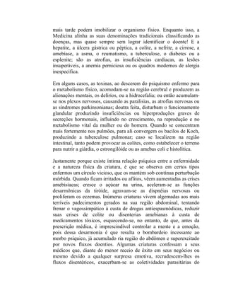 mais tarde podem imobilizar o organismo físico. Enquanto isso, a
Medicina alinha as suas denominações tradicionais classificando as
doenças, mas quase sempre sem lograr identificar o doente! E a
hepatite, a úlcera gástrica ou péptica, a colite, a nefrite, a cirrose, a
amebíase, a asma, o reumatismo, a tuberculose, o diabetes ou a
esplenite; são as atrofias, as insuficiências cardíacas, as lesões
insuperáveis, a anemia perniciosa ou os quadros modernos de alergia
inespecífica.

Em alguns casos, as toxinas, ao descerem do psiquismo enfermo para
o metabolismo físico, acomodam-se na região cerebral e produzem as
alienações mentais, os delírios, ou a hidrocefalia; ou então acumulam-
se nos plexos nervosos, causando as paralisias, as atrofias nervosas ou
as síndromes parkinsonianas; doutra feita, disturbam o funcionamento
glandular produzindo insuficiências ou hiperproduções graves de
secreções hormonais, influindo no crescimento, na reprodução e no
metabolismo vital da mulher ou do homem. Quando se concentram
mais fortemente nos pulmões, para ali convergem os bacilos de Koch,
produzindo a tuberculose pulmonar; caso se localizem na região
intestinal, tanto podem provocar as colites, como estabelecer o terreno
para nutrir a giárdia, o estrongilóide ou as amebas coli e histolítica.

Justamente porque existe íntima relação psíquica entre a enfermidade
e a natureza física da criatura, é que se observa em certos tipos
enfermos um círculo vicioso, que os mantém sob contínua perturbação
mórbida. Quando ficam irritados ou aflitos, vêem aumentadas as crises
amebisíacas; cresce o açúcar na urina, aceleram-se as funções
desarmônicas da tiróide, agravam-se as dispnéias nervosas ou
proliferam os eczemas. Inúmeras criaturas vivem algemadas aos mais
terríveis padecimentos gerados na sua região abdominal, tentando
frenar o vagossimpático à custa de drogas antiespasmódicas, reduzir
suas crises de colite ou disenterias amebianas à custa de
medicamentos tóxicos, esquecendo-se, no entanto, de que, antes da
prescrição médica, é imprescindível controlar a mente e a emoção,
pois dessa desarmonia é que resulta o bombardeio incessante ao
morbo psíquico, já acumulado ria região do abdômen e superexcitado
por novos fluxos doentios. Algumas criaturas confessam a seus
médicos que, diante do menor receio de êxito em seus negócios ou
mesmo devido a qualquer surpresa emotiva, recrudescem-lhes os
fluxos disentéricos, exacerbam-se as coletividades parasitárias do
 