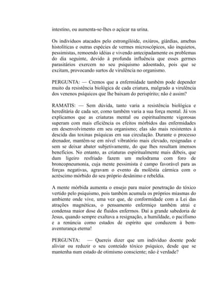 intestino, ou aumenta-se-lhes o açúcar na urina.

Os individuos atacados pelo estrongilóide, oxiúros, giárdias, amebas
histolíticas e outras espécies de vermes microscópicos, são inquietos,
pessimistas, remoendo idéias e vivendo antecipadamente os problemas
do dia seguinte, devido à profunda influência que esses germes
parasitários exercem no seu psiquismo adoentado, pois que se
excitam, provocando surtos de virulência no organismo.

PERGUNTA: — Cremos que a enfermídade também pode depender
muito da resistência biológica de cada criatura, malgrado a virulência
dos venenos psíquicos que lhe baixam do perispírito; não é assim?

RAMATIS: — Sem dúvida, tanto varia a resistência biológica e
hereditária de cada ser, como também varia a sua força mental. Já vos
explicamos que as criaturas mental ou espiritualmente vigorosas
superam com mais eficiência os efeitos mórbidos das enfermidades
em desenvolvimento em seu organismo; elas são mais resistentes à
descida das toxinas psíquicas em sua circulação. Durante o processo
drenador, mantêm-se em nível vibratório mais elevado, resignadas e
sem se deixar abater subjetivamente, do que lhes resultam imensos
benefícios. No entanto, as criaturas espiritualmente mais débeis, que
dum ligeiro resfriado fazem um melodrama com foro de
broncopneumonia, cuja mente pessimista é campo favorável para as
forças negativas, agravam o evento da moléstia cármica com o
acréscimo mórbido do seu próprio desânimo e rebeldia.

A mente mórbida aumenta o ensejo para maior penetração do tóxico
vertido pelo psiquismo, pois também acumula os próprios miasmas do
ambiente onde vive, uma vez que, de conformidade com a Lei das
atrações magnéticas, o pensamento enfermiço também atrai e
condensa maior dose de fluidos enfermos. Daí a grande sabedoria de
Jesus, quando sempre exaltava a resignação, a humildade, o pacifismo
e a renúncia como estados de espírito que conduzem à bem-
aventurança eterna!

PERGUNTA: — Quereis dizer que um indivíduo doente pode
aliviar ou reduzir o seu conteúdo tóxico psíquico, desde que se
mantenha num estado de otimismo consciente; não é verdade?
 