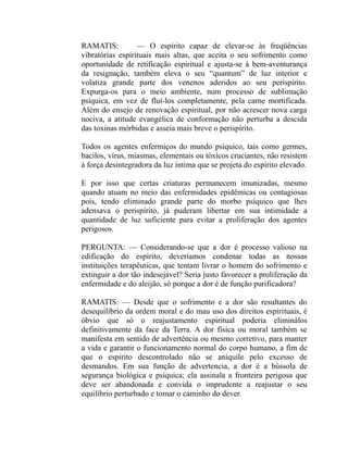 RAMATIS:          — O espírito capaz de elevar-se às freqüências
vibratórias espirituais mais altas, que aceita o seu sofrimento como
oportunidade de retificação espiritual e ajusta-se à bem-aventurança
da resignação, também eleva o seu “quantum” de luz interior e
volatiza grande parte dos venenos aderidos ao seu perispírito.
Expurga-os para o meio ambiente, num processo de sublimação
psíquica, em vez de fluí-los completamente, pela carne mortificada.
Além do ensejo de renovação espiritual, por não acrescer nova carga
nociva, a atitude evangélica de conformação não perturba a descida
das toxinas mórbidas e asseia mais breve o perispírito.

Todos os agentes enfermiços do mundo psíquico, tais como germes,
bacilos, vírus, miasmas, elementais ou tóxicos cruciantes, não resistem
à força desintegradora da luz íntima que se projeta do espírito elevado.

E por isso que certas criaturas permanecem imunizadas, mesmo
quando atuam no meio das enfermidades epidêmicas ou contagiosas
pois, tendo eliminado grande parte do morbo psíquico que lhes
adensava o perispírito, já puderam libertar em sua intimidade a
quantidade de luz suficiente para evitar a proliferação dos agentes
perigosos.

PERGUNTA: — Considerando-se que a dor é processo valioso na
edificação do espírito, deveríamos condenar todas as nossas
instituições terapêuticas, que tentam livrar o homem do sofrimento e
extinguir a dor tão indesejável? Seria justo favorecer a proliferação da
enfermidade e do aleijão, só porque a dor é de função purificadora?

RAMATIS: — Desde que o sofrimento e a dor são resultantes do
desequilíbrio da ordem moral e do mau uso dos direitos espirituais, é
óbvio que só o reajustamento espiritual poderia eliminálos
definitivamente da face da Terra. A dor física ou moral também se
manifesta em sentido de advertência ou mesmo corretivo, para manter
a vida e garantir o funcionamento normal do corpo humano, a fim de
que o espírito descontrolado não se aniquile pelo excesso de
desmandos. Em sua função de advertencia, a dor é a bússola de
segurança biológica e psíquica; ela assinala a fronteira perigosa que
deve ser abandonada e convida o imprudente a reajustar o seu
equilíbrio perturbado e tomar o caminho do dever.
 