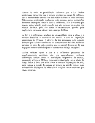 Apesar de todas as providências dolorosas que a Lei Divina
estabeleceu para evitar que o homem se afaste do dever, há milênios,
que a humanidade terrena vem cultivando hábitos os mais nocivos!
Não opomos contestação e achamos justo, mesmo, que as instituições
humanas lutem para vencer a dor e o sofrimento. Mas é evidente que
apenas estão lutando contra aquilo que vós mesmos semeastes nos
vossos destinos, pois são dores e enfermidades geradas pela
negligência humana e não devidas a castigo de Deus.

A dor e o sofrimento resultam do desequilíbrio entre a alma e o
sentido benfeitor e educativo do mundo e não de imposição
draconiana do Criador. E através da dor provocada pelo próprio
homem que a alma é conduzido ao cumprimento dos seus sublimes
deveres no seio da vida cósmica; que o animal despoja-se de sua
bagagem instintiva inferior para se transformar no anjo refulgente.

Assim, embora sejam a dor e o sofrimento processos de
aperfeiçoamento espiritual, não vos aconselhamos nenhuma
deliberação radical contra as instituições terapêuticas do mundo,
porquanto a Ciência Médica, como responsável pela cura e alívio do
corpo físico, é fruto das mais sábias e elevadas inspirações do Alto,
pois cumpre a missão de atender ao homem de acordo com as suas
necessidades biológicas de adaptação e relações com o meio em que
vive e progride.
 