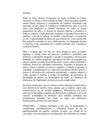pretérito.

Buda na Asia, Hermes Trismegisto no Egito, Confúcio na China,
Zoroastro na Pérsia, Crisna e Rama na índia e Jesus na Judéia, além de
outros líderes religiosos e terapêuticas do Espírito, ensinaram com
devotado carinho quais os verdadeiros medicamentos para a cura da
alma. Eles pregaram as virtudes espirituais em todos os climas
geográficos do orbe e o fizeram de maneira sublime e entendível a
todas as criaturas. Explicaram que, enquanto os pecados fazem mal ao
espírito e o levam ao inferno, as virtudes o beneficiam e o conduzem
ao céu. A precariedade da época em que atuaram no vosso mundo não
lhes permitia transmitir os seus conhecimentos em linguagem técnica
e científica, como atualmente já os podeis entender ante o progresso
mental do homem.

Mas é evidente que, em face do vosso progresso atual, já podeis
aquilatar a virtude como um processo científico e profilático que
diafaniza o perispírito, enquanto o pecado o ensombra e intoxica pela
produção de venenos psíquicos, que depois deverão ser purgados nos
charcos astrais, ou então transferidos para o corpo carnal combalido e
enfermo, através de cruciantes sofrimentos. Enquanto os pecados da
gula, o ciúme, a luxúria, a avareza, o orgulho, a vaidade, o egoísmo, a
crueldade, a maledicência ou a hipocrisia produzem fluidos tóxicos e
lesivos à delicadeza da vestimenta perispiritual, o espírito adquire a
saúde quando se habitua à prática da bondade, da paciência, da
humildade, da pureza, da honestidade, do amor, do altruísmo, da
filantropia, da frugalidade, da renúncia ou da simplicidade.

Há muito tempo, pois, que já existem os mais eficientes roteiros para a
cura definitiva do espírito; resta, apenas, que os médicos sejam mais
compreensivos na sua missão terapêutica, libertando-se um pouco
mais da exclusividade complexa do preciosismo acadêmico e dos seus
vultosos compêndios de Medicina, para também confiarem nos
ensinamentos deixados por Jesus, os quais são admiráveis
medicamentos do mais alto teor sideral.

PERGUNTA: — Estamos inclinados a crer que, se chegássemos a
compreender satisfatoriamente a verdadeira função da dor no
aperfeiçoamento do espírito, seríamos levados, em virtude de tal
convicção, a nos desinteressar da eliminação do sofrimento no mundo.
 