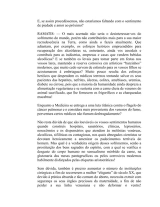 E, se assim procedêssemos, não estaríamos faltando com o sentimento
de piedade e amor ao próximo?

RAMATIS: — O mais acertado não seria o desinteressar-vos do
sofrimento do mundo, porém não contribuirdes mais para a sua maior
recrudescência na Terra, como ainda o fazeis atualmente. Que
adiantam, por exemplo, os esforços heróicos empreendidos para
recuperação dos alcoólatras se, entretanto, ainda vos assodais e
contribuís para as indústrias, empresas e casas que vendem bebidas
alcoólicas? E se também os levais para tomar parte em festas nos
vossos lares, mantendo a reserva corrosiva em artísticos “barzinhos”
modernos, que muito cedo servem de estímulo para os vossos filhos se
acostumarem à embriaguez? Muito pouco resulta dos esforços
heróicos que despendem os médicos terrenos tentando salvar os seus
pacientes das hepatites, nefrites, úlceras, colites, amebíases, uremias,
diabete ou cirrose, pois que a maioria da humanidade ainda despreza a
alimentação vegetariana e se sustenta com a carne cheia de venenos do
animal sacrificado, que lhe fornecem os frigoríficos e as charqueadas
macabras!

Enquanto a Medicina se entrega a uma luta titânica contra o flagelo do
câncer pulmonar e o considera mais proveniente dos venenos do fumo,
porventura certos médicos não fumam desbragadamente?

Não resta dúvida de que são louváveis os vossos sentimentos humanos
quando construís hospitais, sanatórios, clínicas, leprosários,
nosocômios e os dispensários que atendem às moléstias venéreas,
alcoólicas, sifilíticas ou contagiosas, nos quais abnegados cientistas se
devotam heroicamente a amenizar os padecimentos terríveis do
homem. Mas qual é a verdadeira origem desses sofrimentos, senão a
prostituição dos bens sagrados do espírito, com a qual se verifica o
desgaste do corpo humano no sensualismo mórbido da carne, na
glutonaria das mesas pantagruélicas ou pelos corrosivos modernos
habilmente disfarçados pelas etiquetas aristocráticas!

Sem dúvida, também é preciso aumentar o número de instituições
cirúrgicas a fim de socorrerem a mulher “elegante” do século XX, que
devido à prática absurda e tão comum do aborto, necessita extrair com
segurança os seus órgãos preciosos da maternidade, a fim de não
perder a sua linha venusiana e não deformar o ventre!
 
