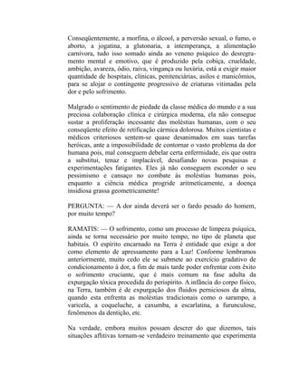Conseqüentemente, a morfina, o álcool, a perversão sexual, o fumo, o
aborto, a jogatina, a glutonaria, a intemperança, a alimentação
carnívora, tudo isso somado ainda ao veneno psíquico do desregra-
mento mental e emotivo, que é produzido pela cobiça, crueldade,
ambição, avareza, ódio, raiva, vingança ou luxúria, está a exigir maior
quantidade de hospitais, clínicas, penitenciárias, asilos e manicômios,
para se alojar o contingente progressivo de criaturas vitimadas pela
dor e pelo sofrimento.

Malgrado o sentimento de piedade da classe médica do mundo e a sua
preciosa colaboração clínica e cirúrgica moderna, ela não consegue
sustar a proliferação incessante das moléstias humanas, com o seu
conseqüente efeito de retificação cármica dolorosa. Muitos cientistas e
médicos criteriosos sentem-se quase desanimados em suas tarefas
heróicas, ante a impossibilidade de contornar o vasto problema da dor
humana pois, mal conseguem debelar certa enferrnidade, eis que outra
a substitui, tenaz e implacável, desafiando novas pesquisas e
experimentações fatigantes. Eles já não conseguem esconder o seu
pessimismo e cansaço no combate às moléstias humanas pois,
enquanto a ciência médica progride aritmeticamente, a doença
insidiosa grassa geometricamente!

PERGUNTA: — A dor ainda deverá ser o fardo pesado do homem,
por muito tempo?

RAMATIS: — O sofrimento, como um processo de limpeza psíquica,
ainda se torna necessário por muito tempo, no tipo de planeta que
habitais. O espírito encarnado na Terra é entidade que exige a dor
como elemento de apressamento para a Luz! Conforme lembramos
anteriormente, muito cedo ele se submete ao exercício gradativo de
condicionamento à dor, a fim de mais tarde poder enfrentar com êxito
o sofrimento cruciante, que é mais comum na fase adulta da
expurgação tóxica procedida do perispírito. A infância do corpo físico,
na Terra, também é de expurgação dos fluidos perniciosos da alma,
quando esta enfrenta as moléstias tradicionais como o sarampo, a
varicela, a coqueluche, a caxumba, a escarlatina, a furunculose,
fenômenos da dentição, etc.

Na verdade, embora muitos possam descrer do que dizemos, tais
situações aflitivas tornam-se verdadeiro treinamento que experimenta
 