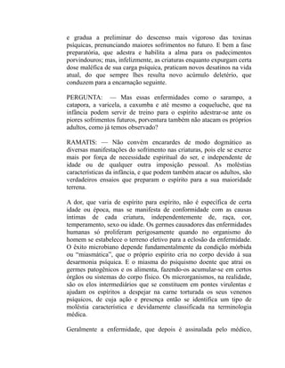 e gradua a preliminar do descenso mais vigoroso das toxinas
psíquicas, prenunciando maiores sofrimentos no futuro. E bem a fase
preparatória, que adestra e habilita a alma para os padecimentos
porvindouros; mas, infelizmente, as criaturas enquanto expurgam certa
dose maléfica de sua carga psíquica, praticam novos desatinos na vida
atual, do que sempre lhes resulta novo acúmulo deletério, que
conduzem para a encarnação seguinte.

PERGUNTA: — Mas essas enfermidades como o sarampo, a
catapora, a varicela, a caxumba e até mesmo a coqueluche, que na
infância podem servir de treino para o espírito adestrar-se ante os
piores sofrimentos futuros, porventura também não atacam os próprios
adultos, como já temos observado?

RAMATIS: — Não convém encarardes de modo dogmático as
diversas manifestações do sofrimento nas criaturas, pois ele se exerce
mais por força de necessidade espiritual do ser, e independente de
idade ou de qualquer outra imposição pessoal. As moléstias
características da infância, e que podem também atacar os adultos, são
verdadeiros ensaios que preparam o espírito para a sua maioridade
terrena.

A dor, que varia de espírito para espírito, não é específica de certa
idade ou época, mas se manifesta de conformidade com as causas
íntimas de cada criatura, independentemente de, raça, cor,
temperamento, sexo ou idade. Os germes causadores das enfermidades
humanas só proliferam perigosamente quando no organismo do
homem se estabelece o terreno eletivo para a eclosão da enfermidade.
O êxito microbiano depende fundamentalmente da condição mórbida
ou “miasmática”, que o próprio espírito cria no corpo devido à sua
desarmonia psíquica. E o miasma do psiquismo doente que atrai os
germes patogênicos e os alimenta, fazendo-os acumular-se em certos
órgãos ou sistemas do corpo físico. Os microrganismos, na realidade,
são os elos intermediários que se constituem em pontes virulentas e
ajudam os espíritos a despejar na carne torturada os seus venenos
psíquicos, de cuja ação e presença então se identifica um tipo de
moléstia característica e devidamente classificada na terminologia
médica.

Geralmente a enfermidade, que depois é assinalada pelo médico,
 