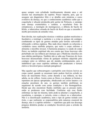 quase sempre vem eclodindo insidiosamente durante anos e até
séculos nas encarnações do espírito. Pouco importa, pois, que se
assegure um diagnóstico feliz e se detalhe com minúcias o curso
evolutivo da doença, ou que o conhecimento acadêmico saiba que a
coqueluche é afecção produzida pelo germe de Pertussis, o sarampo
uma doença exantemática e cutânea, a escarlatina fruto do
estreptococo, a meningite do meningococo, a difteria do bacilo de
Klebs, a tuberculose oriunda do bacilo de Koch ou que a caxumba é
morbo proveniente de estranho vírus.

Sem dúvida, tais explicações técnicas e médicas ajudam muitíssimo o
facultativo a restringir a moléstia e a evitar os perigos do contágio,
combatendo os tipos de germes atraídos pelo terreno subvertido e
reforçando a defesa orgânica. Mas nada disso impede ou soluciona a
verdadeira causa mórbida psíquica, que nutre o corpo enfermo e
alimenta o micróbio invasor. A harmonia psíquica é a saúde do corpo
físico; na tradição espiritual não nos consta que Jesus houvesse sido
perturbado em sua infância por doenças que a Medicina classifica em
suas tabelas patológicas. Também não se sabe que Francisco de Assis
houvesse desencarnado vítima de qualquer moléstia adquirida pelo
contágio entre os infelizes que ele atendia cotidianamente, pois é
indubitável que esses espíritos sublimes não produziam o terreno
eletivo e favorável para a nutrição patogênica!

Mas aqueles que sobrecarregam o perispírito com tóxicos lesivos ao
corpo carnal, quando se encarnam tanto podem fazê-los eclodir no
berço de nascimento físico, como durante a sua infância, na fase
adulta, ou da velhice. Assim como as flores e as plantas só brotam e
repontam em épocas apropriadas, obedecendo aos ciclos lunares e às
estações peculiares do ano, os germes também proliferam no
organismo de acordo com certas condições e leis biomagnéficas.
Desde que eles encontrem fluidos mórbidos que os possam nutrir,
então se produzem com facilidade. Conforme seja esse fluido
enfermiço ou tipo de miasma, tanto pode-se plasmar a coqueluche, a
escarlatina, o sarampo, a varicela, como o câncer ou a tuberculose.
Não é a classificação acadêmica, nem o tipo de germe isolado com
êxito, o que realmente se responsabiliza pela natureza essencial da
doença, mas é o espírito enfermo — repetimos que pela sua descarga
psíquica deletéria produz as condições favoráveis para a eclosão da
moléstia.
 