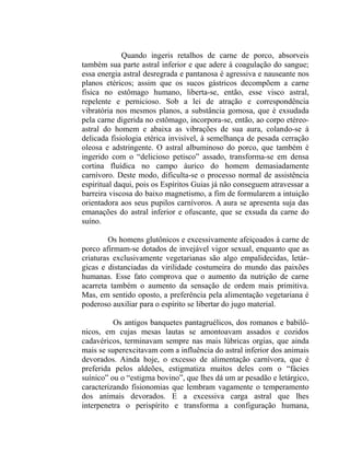 Quando ingeris retalhos de carne de porco, absorveis
também sua parte astral inferior e que adere à coagulação do sangue;
essa energia astral desregrada e pantanosa é agressiva e nauseante nos
planos etéricos; assim que os sucos gástricos decompõem a carne
física no estômago humano, liberta-se, então, esse visco astral,
repelente e pernicioso. Sob a lei de atração e correspondência
vibratória nos mesmos planos, a substância gomosa, que é exsudada
pela carne digerida no estômago, incorpora-se, então, ao corpo etéreo-
astral do homem e abaixa as vibrações de sua aura, colando-se à
delicada fisiologia etérica invisível, à semelhança de pesada cerração
oleosa e adstringente. O astral albuminoso do porco, que também é
ingerido com o “delicioso petisco” assado, transforma-se em densa
cortina fluídica no campo áurico do homem demasiadamente
carnívoro. Deste modo, dificulta-se o processo normal de assistência
espiritual daqui, pois os Espíritos Guias já não conseguem atravessar a
barreira viscosa do baixo magnetismo, a fim de formularem a intuição
orientadora aos seus pupilos carnívoros. A aura se apresenta suja das
emanações do astral inferior e ofuscante, que se exsuda da carne do
suíno.

         Os homens glutônicos e excessivamente afeiçoados à carne de
porco afirmam-se dotados de invejável vigor sexual, enquanto que as
criaturas exclusivamente vegetarianas são algo empalidecidas, letár-
gicas e distanciadas da virilidade costumeira do mundo das paixões
humanas. Esse fato comprova que o aumento da nutrição de carne
acarreta também o aumento da sensação de ordem mais primitiva.
Mas, em sentido oposto, a preferência pela alimentação vegetariana é
poderoso auxiliar para o espírito se libertar do jugo material.

          Os antigos banquetes pantagruélicos, dos romanos e babilô-
nicos, em cujas mesas lautas se amontoavam assados e cozidos
cadavéricos, terminavam sempre nas mais lúbricas orgias, que ainda
mais se superexcitavam com a influência do astral inferior dos animais
devorados. Ainda hoje, o excesso de alimentação carnívora, que é
preferida pelos aldeões, estigmatiza muitos deles com o “fácies
suínico” ou o “estigma bovino”, que lhes dá um ar pesadão e letárgico,
caracterizando fisionomias que lembram vagamente o temperamento
dos animais devorados. E a excessiva carga astral que lhes
interpenetra o perispírito e transforma a configuração humana,
 