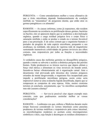 PERGUNTA: — Como entenderíamos melhor a vossa afirmativa de
que o êxito microbiano depende fundamentalmente da condição
mórbida ou “miasmática” do psiquismo doente, que então atrai os
germes patogênicos e os alimenta?

RAMATIS: — As causas enfermas, como já expusemos, não residem
especificamente na existência ou proliferação desses germes, bactérias
ou bacilos; eles só aparecem depois que se estabelece a desvitalização
orgânica, quando a carga residual psíquica leva o corpo físico à
saturação mórbida e então se produz o estado ou o terreno favorável
para a sua procriação. E de senso comum que o organismo humano é
portador da progênie de toda espécie microbiana, porquanto o seu
arcabouço, na realidade, não passa de vigorosa rede de magnetismo
sustentando inumeráveis coletividades de germes invisíveis aos olhos
comuns, mas responsáveis por todas as funções e necessidades
orgânicas.

A verdadeira causa das moléstias germina no desequilíbrio psíquico,
quando a mente se subverte e acelera a dinâmica perigosa das paixões
brutais. Então produzem-se os tóxicos nocivos que depois afetam a
força vital etérica e alimentam os vírus invisíveis do mundo astral,
fazendo-os baixar vibratoriamente até à organização carnal. Ante a
desarmonia vital provocada pelo descenso dos venenos psíquicos
oriundos da mente desgovernada, o organismo fica incapacitado para
impedir a proliferação microbiana perigosa, assim como seria
impossível suster-se uma avalancha líquida desenfreada, depois que se
rompessem as comportas de uma represa. Aliás, muitos cientistas
terrenos já concluem, sensatamente, que “os micróbios acompanham
mas não causam a doença”

PERGUNTA:      — Ser-vos-ia possível citar algum exemplo mais
concreto, com que pudéssemos assimilar melhor as vossas
considerações?

RAMATIS: — Lembramo-vos que, embora a Medicina durante muito
tempo houvesse considerado os vermes intestinais como parasitas
produtores de toxinas maléficas e responsáveis pela estase intestinal,
os microbiologistas modernos os aceitam como microrganismos
simbólicos e úteis, cuja função é desintegrar os resíduos alimentares e
 