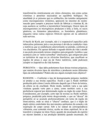transformá-los sinteticamente em vários elementos, tais como certas
vitaminas e proteínas necessárias ao equilíbrio biológico. Na
atualidade já se presume que os colibacilos, tão temidos antigamente
como microrganismos virulentos, aparecem no intestino do recém-
nascido para cumprir a preciosa tarefa de fabricar a vitamina K, de
cuja ausência se verifica a incontrolável hemorragia. Outros tipos de
microrganismos ou microgênicos produzem o leite, a linfa, os sucos
gástricos, os fermentos pàncreáticos, os hormônios glandulares,
enquanto várias outras espécies filtráveis operam até na admirável
rede nervosa.

O bacilo de Koch, por exemplo, não é o responsável especifico pela
tuberculose pulmonar, pois a sua presença é devida às condições vitais
e nutritivas que se estabelecem anteriormente no pulmão, conforme já
vos elucidamos. Ele apenas defende o sagrado direito da vida e atende
à sua prole procurando terreno simpático para progredir. Lembra o que
acontecia com os “peles-vermelhas” americanos, que emigravam para
os territórios de caça ou os silvícolas brasileiros, que escolhiam as
regiões de pesca e caça ou de frutos nutritivos, onde pudessem
cumprir os imperativos da vida humana.

PERGUNTA: — Que idéia poderíamos fazer dessas toxinas psíquicas,
que nutrem diversos tipos de micróbios e produzem assim diferentes
tipos de enfermidades? Podeis dar-nos algum exemplo mais objetivo?

RAMATIS: — Conforme o tipo de desregramento psíquico, também
se produz a sua toxina específica. Assim é que o fluido mórbido
produzido pelo ciúme é muito diferente daquele que é fruto da luxúria,
da cólera ou da crueldade. Deste modo, também varia a sua ação
virulenta quando verte para a carne, como também varia a sua
preferência especial por determinada região ou órgão do corpo físico.
Consideremos, por exemplo, certo tipo de toxinas ou fluido mórbido
psíquico, produzido pela mente desgovernada, e que ao “descer” do
perispírito só se acumule preferencialmente em torno da região do
tórax-etérico, onde se situa o “chacra” cardíaco, que é o órgão do
duplo etérico controlador dos movimentos autônomos do coração e da
respiração do corpo carnal. Sob a lei sideral de correspondência
vibratória, esse conteúdo tóxico, oculto no tórax espiritual, há se de
transferir e estagnar no tórax físico, quando da encarnação do espírito
ou mesmo durante a sua produção deletéria quando encarnado. Só
 